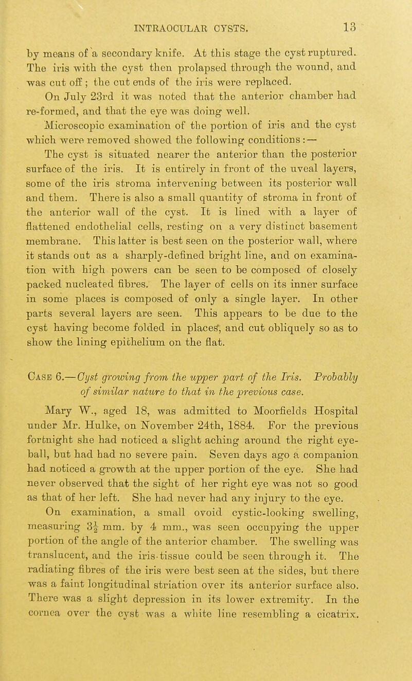 by means of a secondary knife. At this stage the cyst ruptured. The iris with the cyst then prolapsed through the wound, and was cut off; the cut ends of the iris were replaced. On July 23rd it was noted that the anterior chamber had re-formed, and that the eye was doing well. Microscopic examination of the portion of iris and the cyst which were removed showed the following conditions : — The cyst is situated nearer the anterior than the posterior surface of the iris. It is entirely in front of the uveal layers, some of the iris stroma intervening between its posterior wall and them. There is also a small quantity of stroma in front of the anterior wall of the cysb. It is lined with a layer of flattened endothelial cells, resting on a very distinct basement membrane. This latter is best seen on the posterior wall, where it stands out as a sharply-defined bright line, and on examina- tion with high powers can be seen to be composed of closely packed nucleated fibres. The layer of cells on its inner surface in some places is composed of only a single layer. In other parts several layers are seen. This appears to be due to the cyst having become folded in places', and cut obliquely so as to show the lining epithelium on the flat. Case 6.—Cyst growing from the upper part of the Iris. Probably of similar nature to that in the previous case. Mary W., aged 18, was admitted to Moorfields Hospital under Mr. Hulke, on November 24th, 1884. Eor the previous fortnight she had noticed a slight aching around the right eye- ball, but had had no severe pain. Seven days ago a companion had noticed a growth at the upper portion of the eye. She had never observed that the sight of her right eye was not so good as that of her left. She had never had any injury to the eye. On examination, a small ovoid cystic-looking swelling, measuring 3f mm. by 4 mm., was seen occupying the upper portion of the angle of the anterior chamber. The swelling was translucent, and the iris-tissue could be seen through it. The radiating fibres of the iris were best seen at the sides, but there was a faint longitudinal striatum over its anterior surface also. There was a slight depression in its lower extremity. In the cornea over the cysfc was a white line resembling a cicatrix.