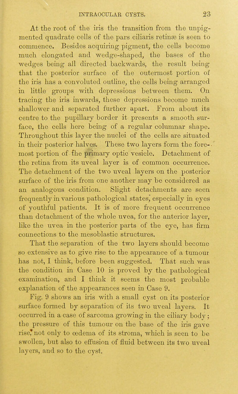 At the root of the iris the transition from the unpig- mented quadrate cells of the pars ciliaris retinas is seen to commence. Besides acquiring pigment, the cells become much elongated and wedge-shaped, the bases of the wedges being all directed backwards, the result being that the posterior surface of the outermost portion of the iris has a convoluted outline, the cells being arranged in little groups with depressions between them. On tracing the iris inwards, these depressions become much shallower and separated further apart. From about its centre to the pupillary border it presents a smooth sur- face, the cells here being of a regular columnar shape. Throughout this layer the nuclei of the cells are situated in their posterior halves. These two layers form the fore-- most portion of the primary optic vesicle. Detachment of the retina from its uveal layer is of common occurrence. The detachment of the two uveal layers on the posterior surface of the his from one another may be considered as an analogous condition. Slight detachments are seen frequently in various pathological states, especially in eyes of youthful patients. It is of more frequent occurrence than detachment of the whole uvea, for the anterior layer, like the uvea in the posterior parts of the eye, has firm connections to the mesoblastic structures. That the separation of the two layers should become so extensive as to give rise to the appearance of a tumour has not, I think, before been suggested. That such was the condition in Case 10 is proved by the pathological examination, and I think it seems the most probable explanation of the appearances seen in Case 9. Fig. 9 shows an iris with a small cyst on its posterior surface formed by separation of its two uveal layers. It occurred in a case of sarcoma growing in the ciliary body; the pressure of this tumour on the base of the iris gave risernot only to oedema of its stroma, which is seen to be swollen, but also to effusion of fluid between its two uveal layers, and so to the cyst.