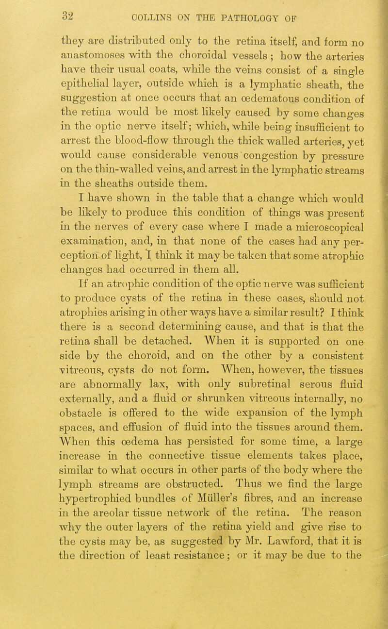 they are distributed only to the retina itself, and form no anastomoses with the choroidal vessels ; how the arteries have their usual coats, while the veins consist of a single epithelial layer, outside which is a lymphatic sheath, the suggestion at once occurs that an oedematous condition of the retina would be most likely caused by some changes in the optic nerve itself; which, while being insufficient to arrest the blood-flow through the thick walled arteries, yet would cause considerable venous congestion by pressure on the thin-walled veins, and arrest in the lymphatic streams in the sheaths outside them. I have shown in the table that a change which would be likely to produce this condition of things was present in the nerves of every case where I made a microscopical examination, and, in that none of the cases had any per- ception of light, I think it maybe taken that some atrophic changes had occurred in them all. If an atrophic condition of the optic nerve was sufficient to produce cysts of the retina in these cases, should not atrophies arising in other ways have a similar result? I think there is a second determining cause, and that is that the retina shall be detached. When it is supported on one side by the choroid, and on the other by a consistent vitreous, cysts do not form. When, however, the tissues are abnormally lax, with only subretinal serous fluid externally, and a fluid or shrunken vitreous internally, no obstacle is offered to the wide expansion of the lymph spaces, and effusion of fluid into the tissues around them. When this oedema has persisted for some time, a large increase in the connective tissue elements takes place, similar to what occurs in other parts of the body where the lymph streams are obstructed. Thus we find the large hypertrophied bundles of Miiller's fibres, and an increase in the areolar tissue network of the retina. The reason why the outer layers of the retina yield and give rise to the cysts may be, as suggested by Mr. Lawford, that it is the direction of least resistance; or it may be due to the