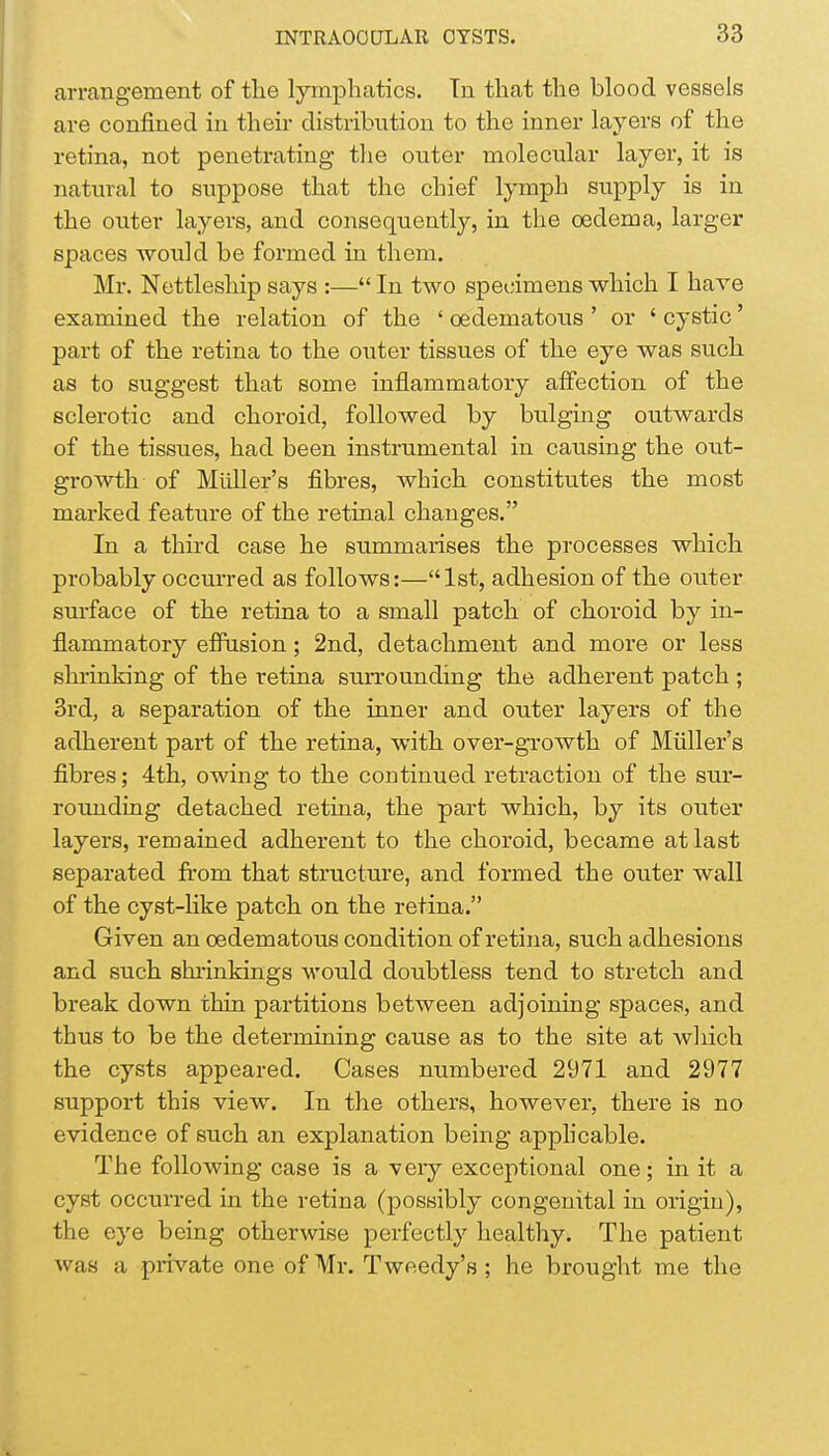 arrangement of the lymphatics. In that the blood vessels are confined in their distribution to the inner layers of the retina, not penetrating the outer molecular layer, it is natural to suppose that the chief lymph supply is in the outer layers, and consequently, in the oedema, larger spaces would be formed in them. Mr. Nettleship says :— In two specimens which I have examined the relation of the ' oedematous ' or ' cystic' part of the retina to the outer tissues of the eye was such as to suggest that some inflammatory affection of the sclerotic and choroid, followed by bulging outwards of the tissues, had been instrumental in causing the out- growth of Midler's fibres, which constitutes the most marked feature of the retinal changes. In a third case he summarises the processes which probably occurred as follows:—1st, adhesion of the outer surface of the retina to a small patch of choroid by in- flammatory effusion; 2nd, detachment and more or less shrinking of the retina surrounding the adherent patch ; 3rd, a separation of the inner and outer layers of the adherent part of the retina, with over-growth of Midler's fibres; 4th, owing to the continued retraction of the sur- rounding detached retina, the part which, by its outer layers, remained adherent to the choroid, became at last separated from that structure, and formed the outer wall of the cyst-like patch on the retina. Given an oedematous condition of retina, such adhesions and such shrinkings would doubtless tend to stretch and break down thin partitions between adjoining spaces, and thus to be the determining cause as to the site at which the cysts appeared. Cases numbered 2971 and 2977 support this view. In the others, however, there is no evidence of such an explanation being applicable. The following case is a very exceptional one; in it a cyst occurred in the retina (possibly congenital in origin), the eye being otherwise perfectly healthy. The patient was a private one of Mr. Tweedy's ; he brought me the