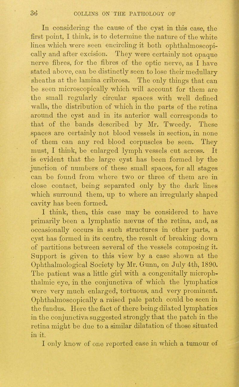In considering the cause of the cyst in this case, the first point, I think, is to determine the nature of the white lines which were seen encircling it both ophthalmoscopi- cally and after excision. They were certainly not opaque nerve fibres, for the fibres of the optic nerve, as I have stated above, can be distinctly seen to lose their medullary sheaths at the lamina cribrosa. The only things that can be seen microscopically which will account for them are the small regularly circular spaces with well defined walls, the distribution of which in the parts of the retina around the cyst and in its anterior wall corresponds to that of the bands described by Mr. Tweedy. These spaces are certainly not blood vessels in section, in none of them can any red blood corpuscles be seen. They must, I think, be enlarged lymph vessels cut across. It is evident that the large cyst has been formed by the junction of numbers of these small spaces, for all stages can be found from where two or three of them are in close contact, being separated only by the dark lines which surround them, up to where an irregularly shaped cavity has been formed. I think, then, this case may be considered to have primarily been a lymphatic neevus of the retina, and, as occasionally occurs in such structures in other parts, a cyst has formed in its centre, the result of breaking down of partitions between several of the vessels composing it. Support is given to this -view by a case shown at the Ophthalmological Society by Mr. Grunn, on July 4th, 1890. The patient was a little girl with a congenitally microph- thalmic eye, in the conjunctiva of which the lymphatics were very much enlarged, tortuous, and very prominent. Ophthalmoscopically a raised pale patch could be seen in the fundus. Here the fact of there being dilated lymphatics in the conjunctiva suggested strongly that the patch in the retina might be due to a similar dilatation of those situated in it. I only know of one reported case in which a tumour of