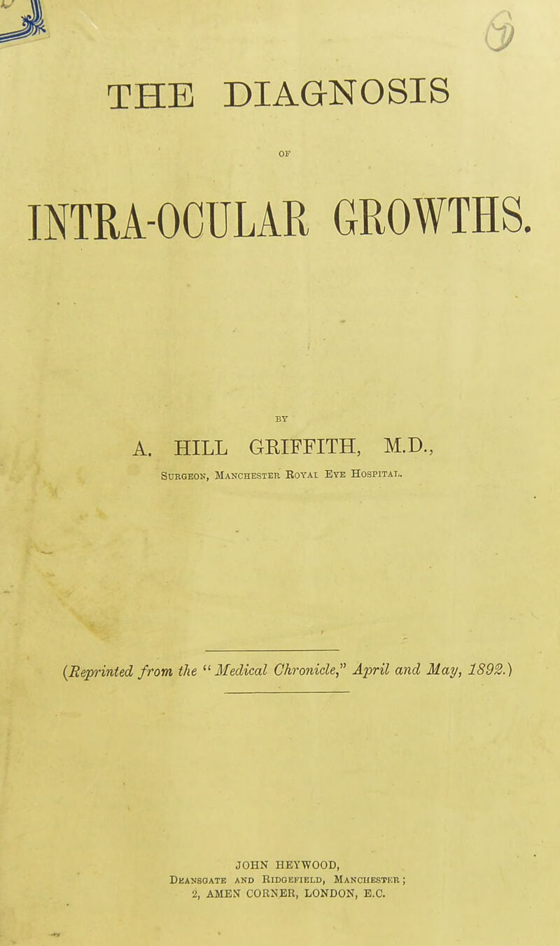 CP THE DIAGNOSIS INTRA-OCULAR GROWTHS. A. HILL GRIFFITH, M.D., Surgeon, Manchester Royai Eye Hospital. (Reprinted from the  Medical Chronicle April and May, 1892.) JOHN HEYWOOD, Deansoate and Ridobfield, Manchester ; 2, AMEN CORNER, LONDON, E.C.