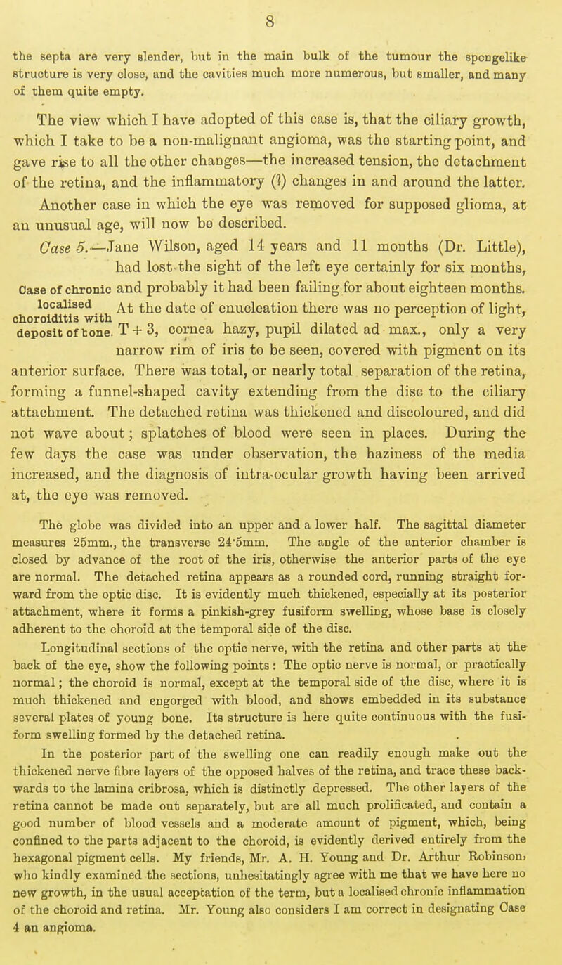 the septa are very slender, but in the main bulk of the tumour the spcngelike structure is very close, and the cavities much more numerous, but smaller, and many of them quite empty. The view which I have adopted of this case is, that the ciliary growth, which I take to be a non-malignant angioma, was the starting point, and gave rise to all the other changes—the increased tension, the detachment of the retina, and the inflammatory (?) changes in and around the latter. Another case in which the eye was removed for supposed glioma, at an unusual age, will now be described. Case 5. —Jane Wilson, aged 14 years and 11 months (Dr. Little), had lost the sight of the left eye certainly for six months, Case of chronic and probably it had been failing for about eighteen months. localised ^ ^e j^e 0f enucleation there was no perception of light, choroiditis with m n , deposit of tone. T + 3, cornea hazy, pupil dilated ad max., only a very narrow rim of iris to be seen, covered with pigment on its anterior surface. There was total, or nearly total separation of the retina, forming a funnel-shaped cavity extending from the disG to the ciliary attachment. The detached retina was thickened and discoloured, and did not wave about; splatches of blood were seen in places. During the few days the case was under observation, the haziness of the media increased, and the diagnosis of intra ocular growth having been arrived at, the eye was removed. The globe was divided into an upper and a lower half. The sagittal diameter measures 25mm., the transverse 24*5mm. The angle of the anterior chamber is closed by advance of the root of the iris, otherwise the anterior parts of the eye are normal. The detached retina appears as a rounded cord, running straight for- ward from the optic disc. It is evidently much thickened, especially at its posterior attachment, where it forms a pinkish-grey fusiform swelling, whose base is closely adherent to the choroid at the temporal side of the disc. Longitudinal sections of the optic nerve, with the retina and other parts at the back of the eye, show the following points : The optic nerve is normal, or practically normal; the choroid is normal, except at the temporal side of the disc, where it is much thickened and engorged with blood, and shows embedded in its substance several plates of young bone. Its structure is here quite continuous with the fusi- form swelling formed by the detached retina. In the posterior part of the swelling one can readily enough make out the thickened nerve fibre layers of the opposed halves of the retina, and trace these back- wards to the lamina cribrosa, which is distinctly depressed. The other layers of the retina cannot be made out separately, but are all much prolificated, and contain a good number of blood vessels and a moderate amount of pigment, which, being confined to the parts adjacent to the choroid, is evidently derived entirely from the hexagonal pigment cells. My friends, Mr. A. H. Young and Dr. Arthur Robinson, who kindly examined the sections, unhesitatingly agree with me that we have here no new growth, in the usual acceptation of the term, but a localised chronic inflammation of the choroid and retina. Mr. Young also considers I am correct in designating Case 4 an angioma.