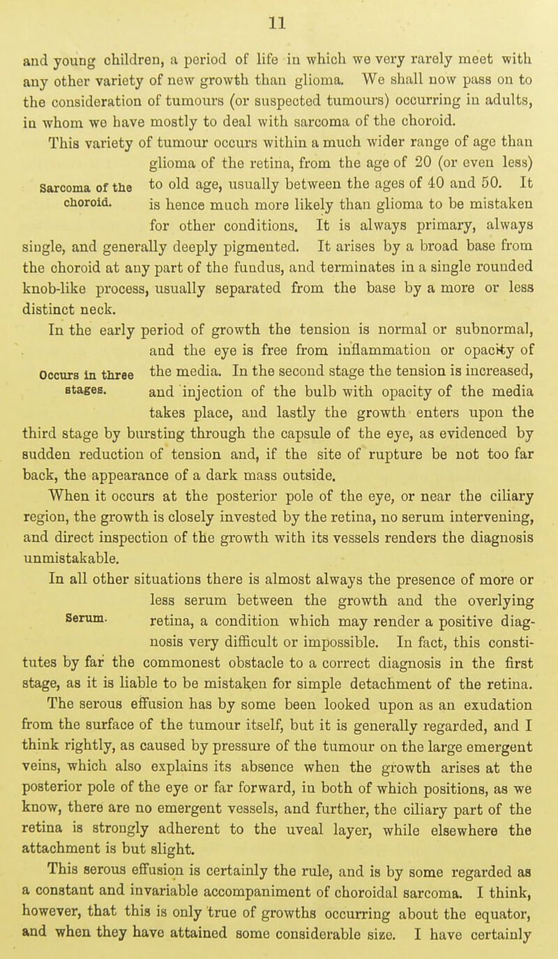 and young children, a period of life in which we very rarely meet with any other variety of new growth than glioma. We shall now pass on to the consideration of tumours (or suspected tumours) occurring in adults, in whom we have mostly to deal with sarcoma of the choroid. This variety of tumour occurs within a much wider range of age than glioma of the retina, from the age of 20 (or even less) Sarcoma of the to old age, usually between the ages of 40 and 50. It choroid. js hence much more likely than glioma to be mistaken for other conditions. It is always primary, always single, and generally deeply pigmented. It arises by a broad base from the choroid at any part of the fundus, and terminates in a single rounded knob-like process, usually separated from the base by a more or less distinct neck. In the early period of growth the tension is normal or subnormal, and the eye is free from inflammation or opacity of Occurs in three the media. In the second stage the tension is increased, stages. an(i injection of the bulb with opacity of the media takes place, and lastly the growth enters upon the third stage by bursting through the capsule of the eye, as evidenced by sudden reduction of tension and, if the site of rupture be not too far back, the appearance of a dark mass outside. When it occurs at the posterior pole of the eye, or near the ciliary region, the growth is closely invested by the retina, no serum intervening, and direct inspection of the growth with its vessels renders the diagnosis unmistakable. In all other situations there is almost always the presence of more or less serum between the growth and the overlying Serum. retina, a condition which may render a positive diag- nosis very difficult or impossible. In fact, this consti- tutes by far the commonest obstacle to a correct diagnosis in the first stage, as it is liable to be mistaken for simple detachment of the retina. The serous effusion has by some been looked upon as an exudation from the surface of the tumour itself, but it is generally regarded, and I think rightly, as caused by pressure of the tumour on the large emergent veins, which also explains its absence when the growth arises at the posterior pole of the eye or far forward, in both of which positions, as we know, there are no emergent vessels, and further, the ciliary part of the retina is strongly adherent to the uveal layer, while elsewhere the attachment is but slight. This serous effusion is certainly the rule, and is by some regarded as a constant and invariable accompaniment of choroidal sarcoma. I think, however, that this is only true of growths occurring about the equator, and when they have attained some considerable size. I have certainly