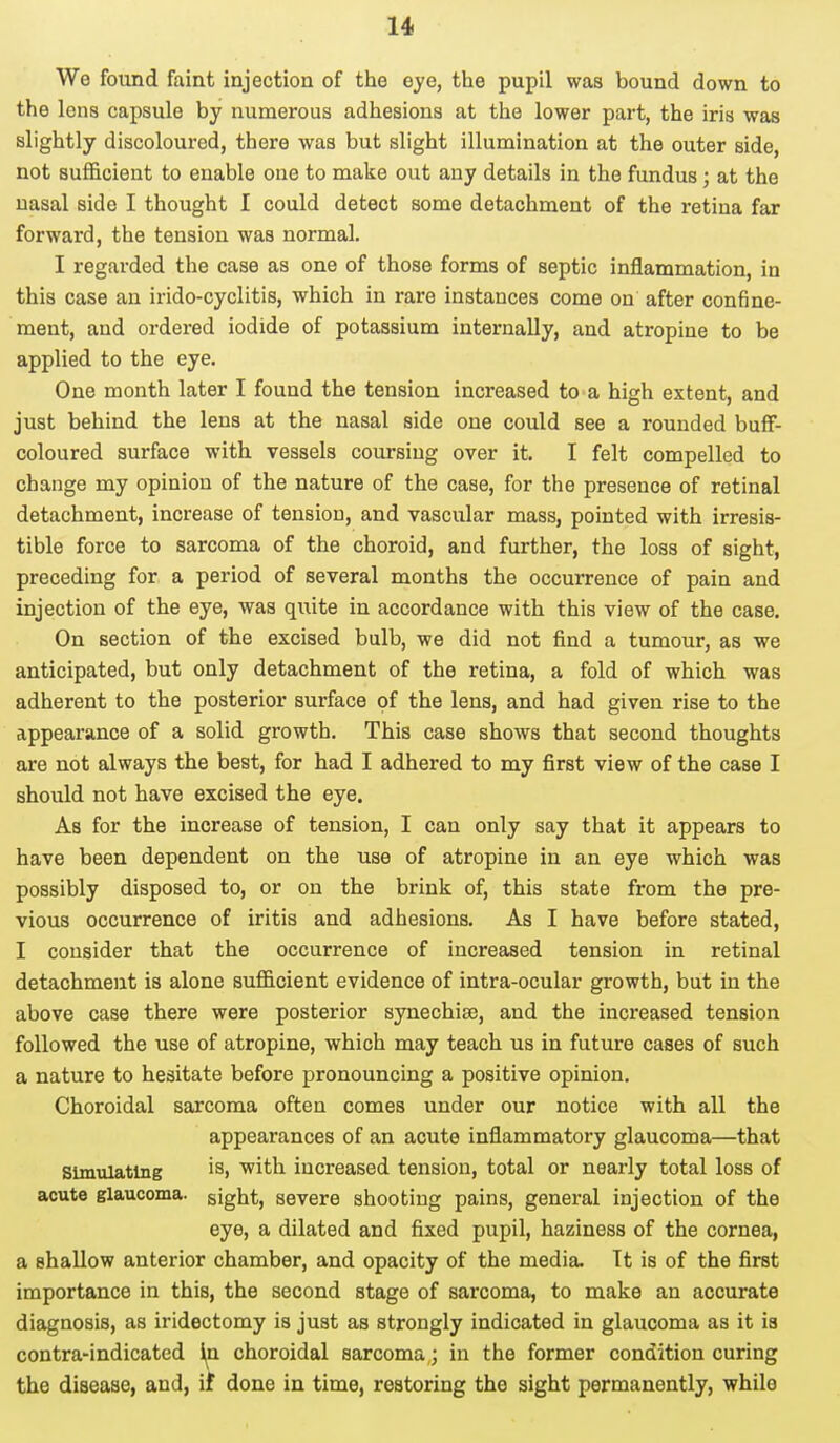 We found faint injection of the eye, the pupil was bound down to the lens capsule by numerous adhesions at the lower part, the iris was slightly discoloured, there was but slight illumination at the outer side, not sufficient to enable one to make out any details in the fundus; at the nasal side I thought I could detect some detachment of the retina far forward, the tension was normal. I regarded the case as one of those forms of septic inflammation, in this case an irido-cyclitis, which in rare instances come on after confine- ment, and ordered iodide of potassium internally, and atropine to be applied to the eye. One month later I found the tension increased to a high extent, and just behind the lens at the nasal side one could see a rounded buff- coloured surface with vessels coursing over it. I felt compelled to change my opinion of the nature of the case, for the presence of retinal detachment, increase of tension, and vascular mass, pointed with irresis- tible force to sarcoma of the choroid, and further, the loss of sight, preceding for a period of several months the occurrence of pain and injection of the eye, was quite in accordance with this view of the case. On section of the excised bulb, we did not find a tumour, as we anticipated, but only detachment of the retina, a fold of which was adherent to the posterior surface of the lens, and had given rise to the appearance of a solid growth. This case shows that second thoughts are not always the best, for had I adhered to my first view of the case I should not have excised the eye. As for the increase of tension, I can only say that it appears to have been dependent on the use of atropine in an eye which was possibly disposed to, or on the brink of, this state from the pre- vious occurrence of iritis and adhesions. As I have before stated, I consider that the occurrence of increased tension in retinal detachment is alone sufficient evidence of intra-ocular growth, but in the above case there were posterior synechise, and the increased tension followed the use of atropine, which may teach us in future cases of such a nature to hesitate before pronouncing a positive opinion. Choroidal sarcoma often comes under our notice with all the appearances of an acute inflammatory glaucoma—that Simulating ia> 'with increased tension, total or nearly total loss of acute glaucoma, sight, severe shooting pains, general injection of the eye, a dilated and fixed pupil, haziness of the cornea, a shallow anterior chamber, and opacity of the media. Tt is of the first importance in this, the second stage of sarcoma, to make an accurate diagnosis, as iridectomy is just as strongly indicated in glaucoma as it is contra-indicated hi choroidal sarcoma; in the former condition curing the disease, and, if done in time, restoring the sight permanently, while