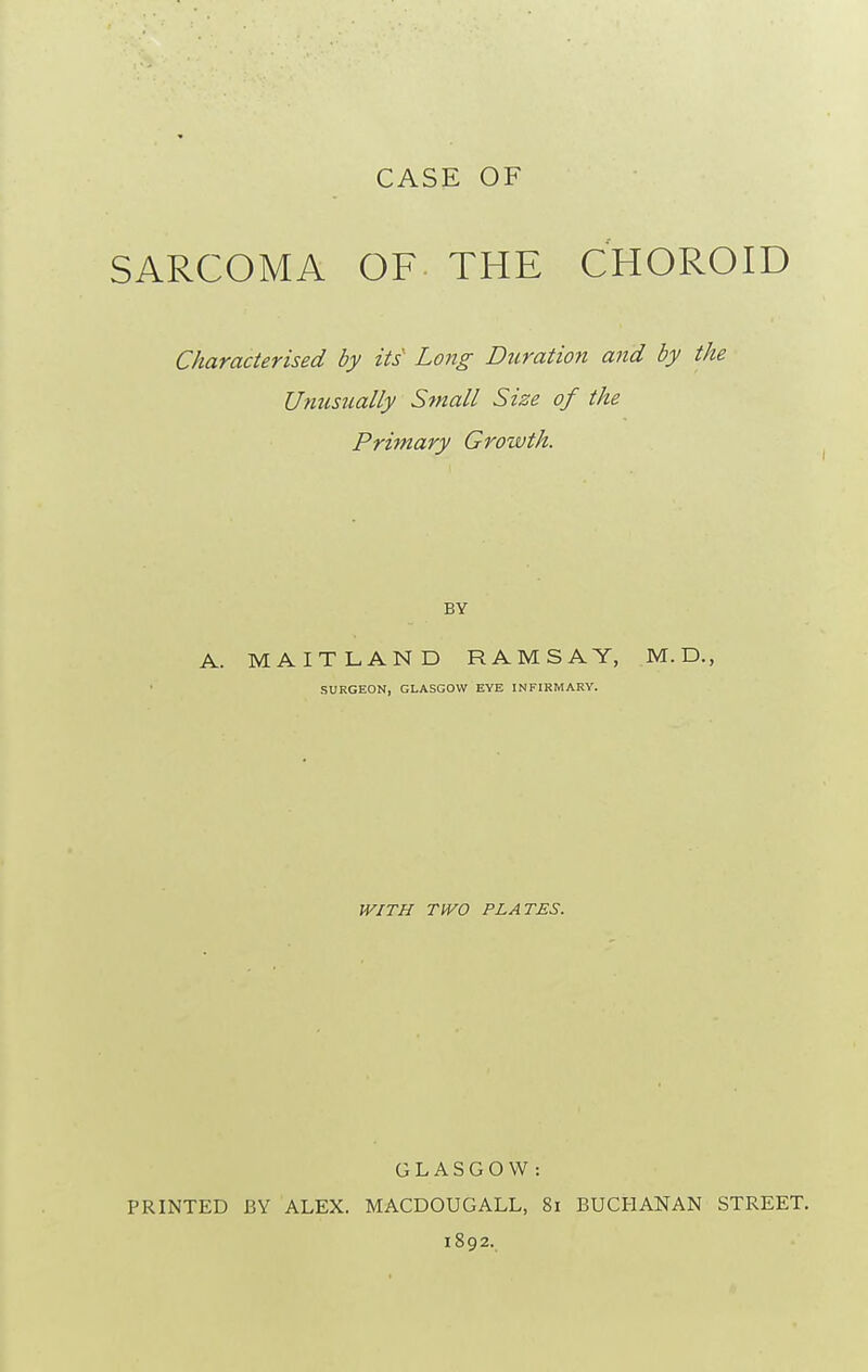 CASE OF SARCOMA OF THE CHOROID Characterised by its Long Duration and by the Unusually Squall Size of the Primary Growth. A. MAITLAND RAMSAY, M.D., SURGEON, GLASGOW EYE INFIRMARY. WITH TWO PLATES. GLASGOW: PRINTED BY ALEX. MACDOUGALL, 8i BUCHANAN STREET. 1892.