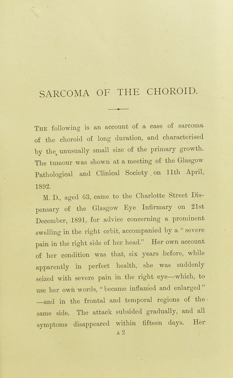 The following is an account of a case of sarcorna- of the choroid of long duration, and characterised by the, unusually small size of the primary growth. The tumour was shown at a meeting of the Glasgow Pathological and Clinical Society . on 11th April, 1892. M. D., aged 63, came to the Charlotte Street Dis- pensary of the Glasgow Eye Infirmary on 21st December, 1891, for advice concerning a prominent swelling in the right orbit, accompanied by a  severe pain in the right side of her head. Her own account of her condition was that, six years before, while apparently in perfect health, she was suddenly seized with severe pain in the right eye—which, to use her own words,  became inflamed and enlarged  —and in the frontal and temporal regions of the same side. The attack subsided gradually, and all symptoms disappeared within fifteen days. Her