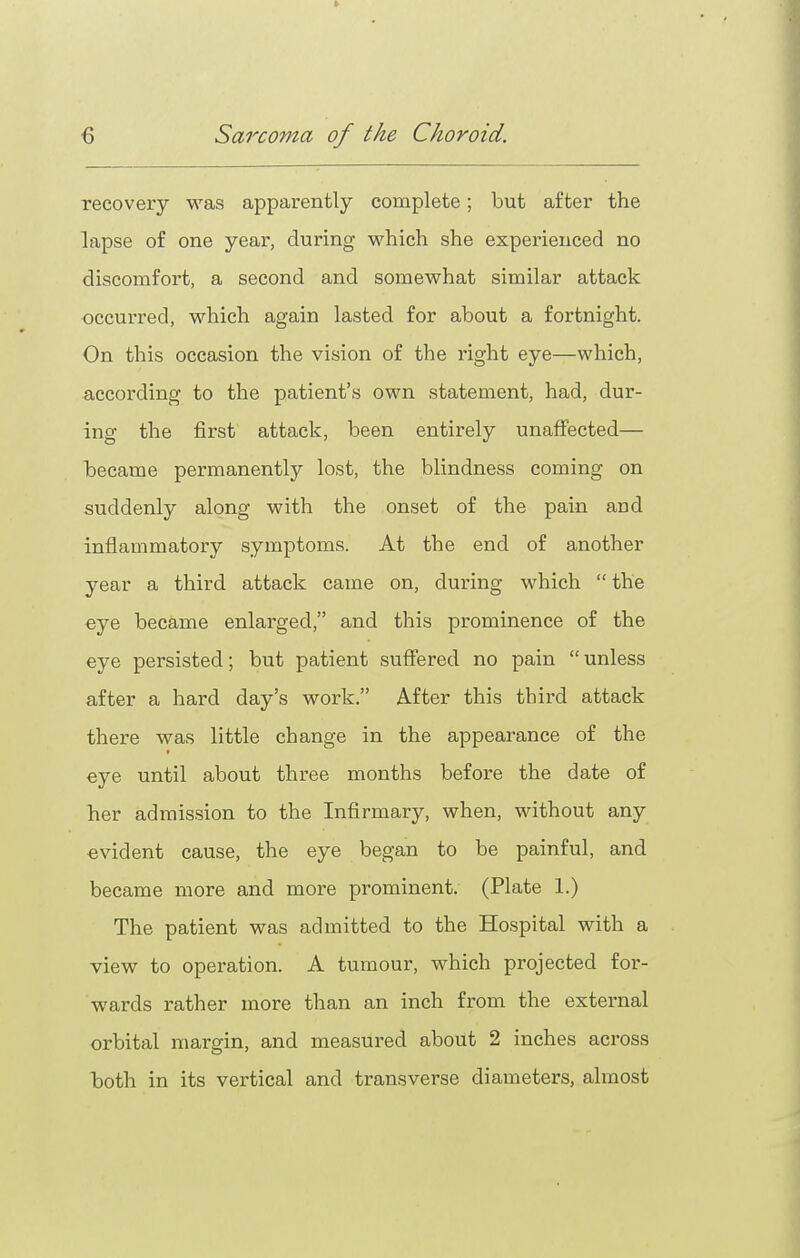 recovery was apparently complete; but after the lapse of one year, during which she experienced no discomfort, a second and somewhat similar attack occurred, which again lasted for about a fortnight. On this occasion the vision of the right eye—which, according to the patient's own statement, had, dur- ing the first attack, been entirely unaffected— became permanently lost, the blindness coming on suddenly along with the onset of the pain and inflammatory symptoms. At the end of another year a third attack came on, during which  the eye became enlarged, and this prominence of the eye persisted; but patient suffered no pain  unless after a hard day's work. After this third attack there was little change in the appearance of the eye until about three months before the date of her admission to the Infirmary, when, without any evident cause, the eye began to be painful, and became more and more prominent. (Plate 1.) The patient was admitted to the Hospital with a view to operation. A tumour, which projected for- wards rather more than an inch from the external orbital margin, and measured about 2 inches across both in its vertical and transverse diameters, almost