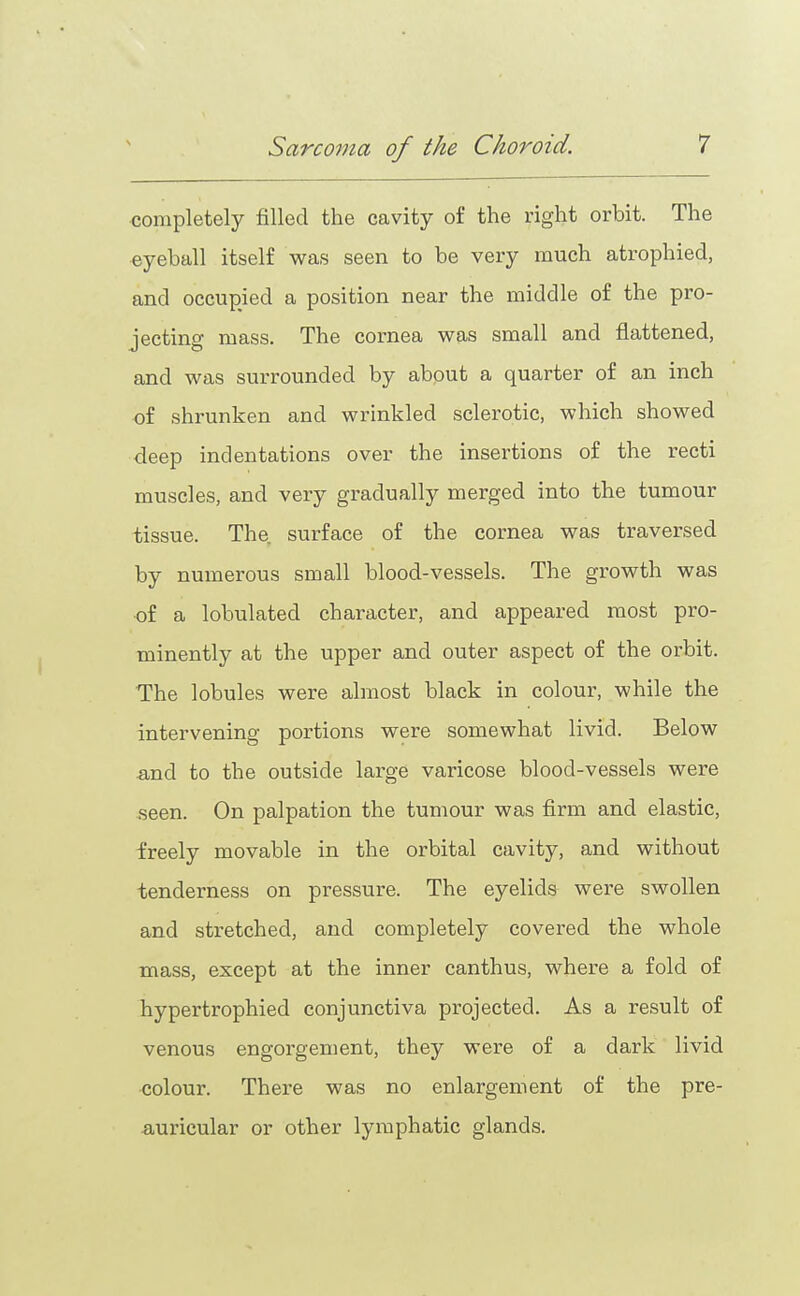completely filled the cavity of the right orbit. The eyeball itself was seen to be very much atrophied, and occupied a position near the middle of the pro- jecting mass. The cornea was small and flattened, and was surrounded by about a quarter of an inch of shrunken and wrinkled sclerotic, which showed deep indentations over the insertions of the recti muscles, and very gradually merged into the tumour tissue. The. surface of the cornea was traversed by numerous small blood-vessels. The growth was of a lobulated character, and appeared most pro- minently at the upper and outer aspect of the orbit. The lobules were almost black in colour, while the intervening portions were somewhat livid. Below and to the outside lax'ge varicose blood-vessels were seen. On palpation the tumour was firm and elastic, freely movable in the orbital cavity, and without tenderness on pressure. The eyelids were swollen and stretched, and completely covered the whole mass, except at the inner canthus, where a fold of hypertrophied conjunctiva projected. As a result of venous engorgement, they were of a dark livid colour. There was no enlargement of the pre- auricular or other lymphatic glands.