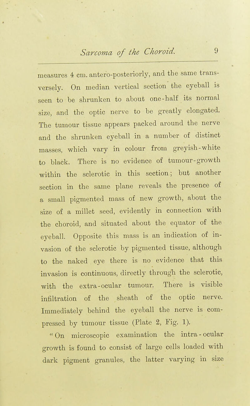 measures 4 cm. antero-posteriorly, and the same trans- versely. On median vertical section the eyeball is seen to be shrunken to about one-half its normal size, and the optic nerve to be greatly elongated. The tumour tissue appears packed around the nerve and the shrunken eyeball in a number of distinct masses, which vary in colour from greyish-white to black. There is no evidence of tumour-growth within the sclerotic in this section; but another section in the same plane reveals the presence of a small pigmented mass of new growth, about the size of a millet seed, evidently in connection with the choroid, and situated about the equator of the eyeball. Opposite this mass is an indication of in- vasion of the sclerotic by pigmented tissue, although to the naked eye there is no evidence that this invasion is continuous, directly througTi the sclerotic, with the extra-ocular tumour. There is visible infiltration of the sheath of the optic nerve. Immediately behind the eyeball the nerve is com- pressed by tumour tissue (Plate 2, Fig. 1).  On microscopic examination the intra - ocular growth is found to consist of large cells loaded with dark pigment granules, the latter varying in size