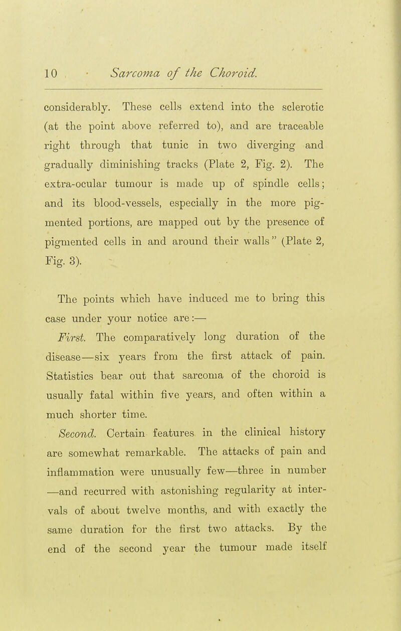 considerably. These cells extend into the sclerotic (at the point above referred to), and are traceable right through that tunic in two diverging and gradually diminishing tracks (Plate 2, Fig. 2). The exti'a-ocular tumour is made up of spindle cells; and its blood-vessels, especially in the more pig- mented portions, are mapped out by the presence of pigmented cells in and around their walls (Plate 2, Fig. 3). The points which have induced me to bring this case under your notice are:— First. The comparatively long duration of the disease—six years from the first attack of pain. Statistics bear out that sarcoma of the choroid is usually fatal within five years, and often within a much shorter time. Second. Certain features in the clinical history are somewhat remarkable. The attacks of pain and inflammation were unusually few—three in number —and recurred with astonishing regularity at inter- vals of about twelve months, and with exactly the same duration for the first two attacks. By the end of the second year the tumour made itself