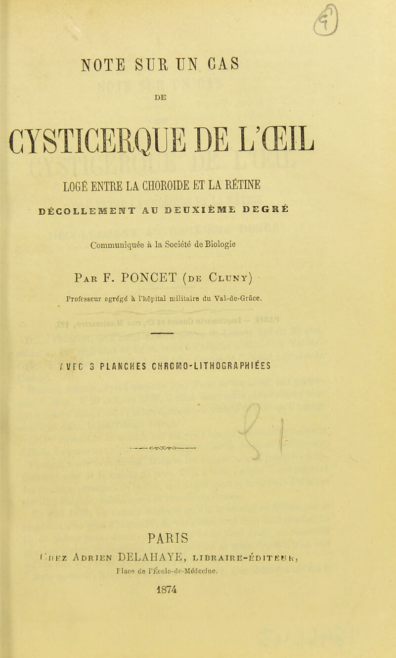 NOTE SUR UN CAS DE LOGÉ ENTRE LA CHOROÏDE ET LA RÉTINE DÉCOLLEMENT AU DEUXIÈME DEGRÉ Communiquée à la Société de Biologie Par F. PONCET (de Cluny) Professeur agrégé à l'hôpital militaire du Val-de-Grâcc. fVfC 3 PLANCHES CHROIïlO-LITHOGRAPHIÉES J PARIS I'hkz Adrien DELAHAYE, libraire-éditek h Place de l'Étnlo-dc-Médecine, 1874