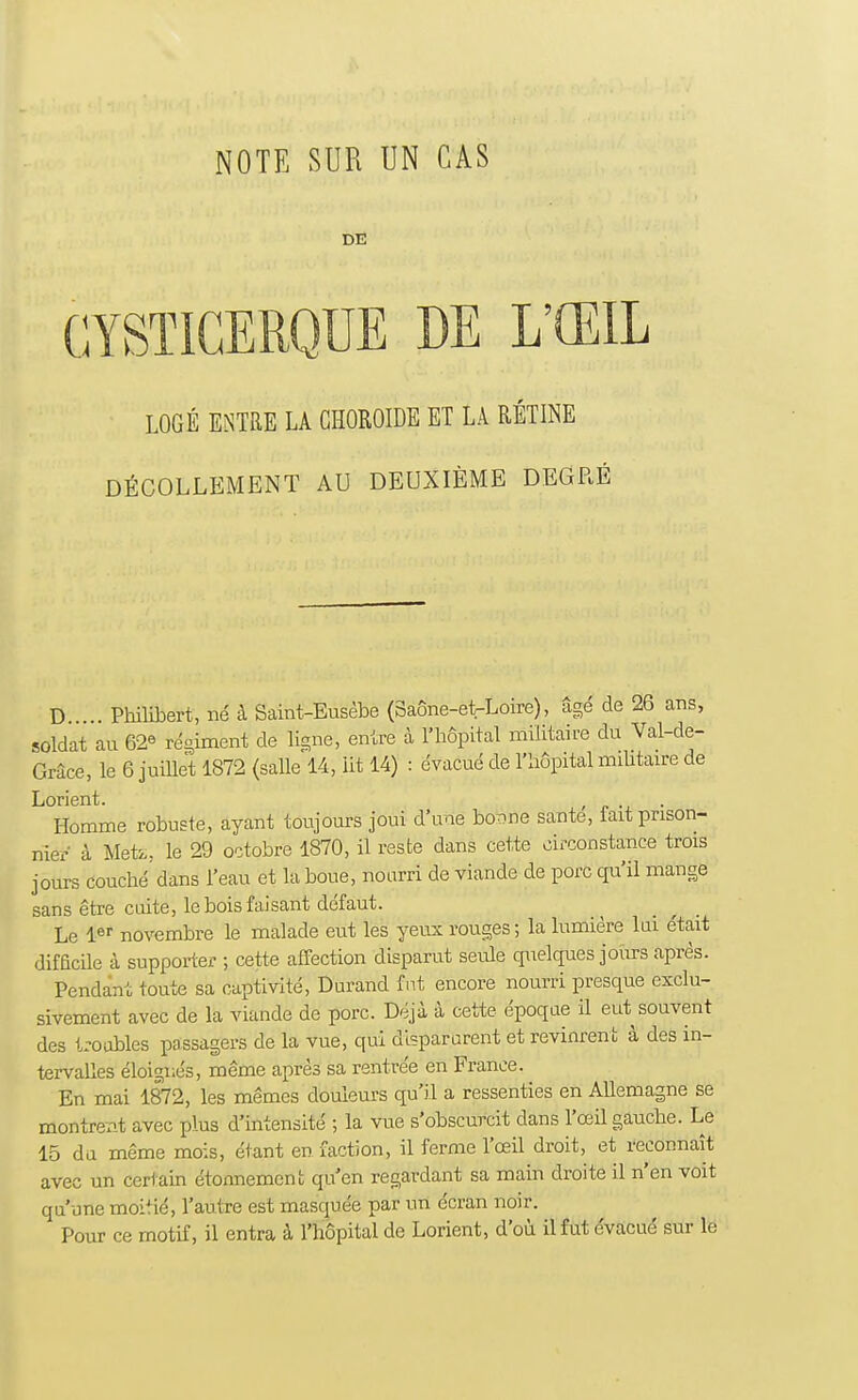 GYSTIGERQUE DE L'ŒIL LOGÉ ENTRE LA CHOROÏDE ET LA RÉTINE DÉCOLLEMENT AU DEUXIÈME DEGRÉ D . Philibert, né à Saitvfc-Eusèbe (3aÔne-etrLoire), âgé de 26 ans, soldat au 62* régiment de ligne, entre à l'hôpital militaire du Val-de- Grâce, le 6 juillet 1872 (salle 14, lit 14) : évacué de l'hôpital militaire de Lorient. . ■ . Homme robuste, ayant toujours joui d'une bonne santé, lait prison- nier à Me'te, le 29 octobre 1870, il reste dans cette circonstance trois jours couché' dans l'eau et la boue, nourri de viande de porc qu'il mange sans être cuite, le bois faisant défaut. Le 1er novembre le malade eut les yeux rouges; la lumière lui était difficile à supporter ; cette affection disparut seule quelques jours après. Pendant toute sa captivité, Durand fut encore nourri presque exclu- sivement avec de la viande de porc. Déjà à cette époque il eut souvent des troubles passagers de la vue, qui disparurent et revinrent à des in- tervalles éloignés, même après sa rentrée en France. En mai 1872, les mêmes douleurs qu'il a ressenties en Allemagne se montrent avec plus d'intensité ; la vue s'obscurcit dans l'œil gauche. Le 15 du même mois, étant en faction, il ferme l'œil droit, et reconnaît avec un certain étonnement qu'en regardant sa main droite il n'en voit qu'une moitié, l'autre est masquée par un écran noir. Pour ce motif, il entra à l'hôpital de Lorient, d'où il fut évacué sur le