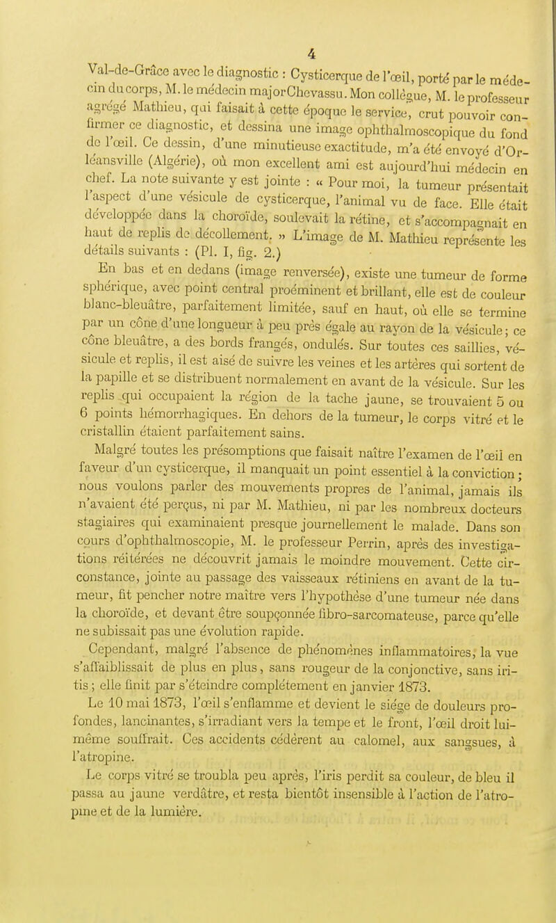 Val-de-Grâce avec le diagnostic : Cysticerque de l'œil, porté parle méde- cin ducorps, M. le médecin majorChevassu. Mon collègue, M. lo professeur agrégé Mathieu, qui faisait à cette époque le service, crut pouvoir con firmer ce diagnostic, et dessina une image ophthalmoscopique du fond de 1 œil. Ce dessin, d'une minutieuse exactitude, m'a été envoyé d'Or- leansville (Algérie), où mon excellent ami est aujourd'hui médecin en chef. La note suivante y est jointe : « Pour moi, la tumeur présentait 1 aspect d une vésicule de cysticerque, l'animal vu de face. Elle était développée dans la choroïde, soulevait la rétine, et s'accompa«nait en haut de replis de décollement. » L'image de M. Mathieu représente les détails suivants : (Pl. I, fig. 2.) En bas et en dedans (image renversée), existe une tumeur de forme sphérique, avec point central proéminent et brillant, elle est de couleur blanc-bleuâtre, parfaitement limitée, sauf en haut, où elle se termine par un cône d'une longueur à peu près égale au rayon de la vésicule; ce cône bleuâtre, a des bords frangés, ondulés. Sur toutes ces saillies, vé- sicule et replis, il est aisé de suivre les veines et les artères qui sortent de la papille et se distribuent normalement en avant de la vésicule. Sur les replis qui occupaient la région de la tache jaune, se trouvaient 5 ou 6 points hémorrhagiques. En dehors de la tumeur, le corps vitré et le cristallin étaient parfaitement sains. Malgré toutes les présomptions que faisait naître l'examen de l'œil en faveur d'un cysticerque, il manquait un point essentiel à la conviction ; nous voulons parler des mouvements propres de l'animal, jamais ils n'avaient été perçus, ni par M. Mathieu, ni par les nombreux docteurs stagiaires qui examinaient presque journellement le malade. Dans son cours d'ophthalmoscopie, M. le professeur Perrin, après des investiga- tions réitérées ne découvrit jamais le moindre mouvement. Cette cir- constance, jointe au passage des vaisseaux rétiniens en avant de la tu- meur, fit pencher notre maître vers l'hypothèse d'une tumeur née dans la choroïde, et devant être soupçonnée fibro-sarcomateuse, parce qu'elle ne subissait pas une évolution rapide. Cependant, malgré l'absence de phénomènes inflammatoires, la vue s'affaiblissait de plus en plus, sans rougeur de la conjonctive, sans iri- tis ; elle finit par s'éteindre complètement en janvier 1873. Le 10 mai 18/3, l'œil s'enflamme et devient le siège de douleurs pro- fondes, lancinantes, s'irradiant vers la tempe et le front, l'œil droit lui- même souffrait. Ces accidents cédèrent au calomel, aux sangsues à 1 atropine. Le corps vitré se troubla peu après, l'iris perdit sa couleur, de bleu il passa au jaune verdâtre, et resta bientôt insensible à l'action de l'atro- pine et de la lumière.