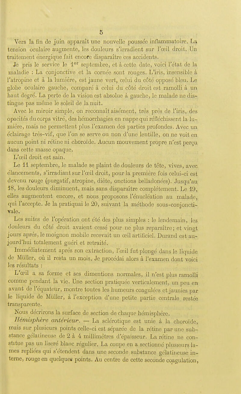 Vers la fin de juin apparaît une nouvelle poussée inflammatoire. La tension oculaire augmente, les douleurs s'irradient sur l'œil droit. Un traitement énergique fait encore disparaître ces accidents. Je pris le service le 1er septembre, et à cette date, voici l'état de la maladie : La conjonctive et la cornée sont rouges. L'iris, insensible à l'atropine et à la lumière, est jaune vert, celui du côté opposé bleu. Le globe oculaire gauche, comparé à celui du côté droit est ramolli à un haut degré. La perte de la vision est absolue à gauche, le malade ne dis- tingue pas même le soleil de la nuit. Avec le miroir simple, on reconnaît aisément, très près de l'iris, des opacités du corps vitré, des hémorrhagies en nappe qui réfléchissent la lu- mière, mais ne permettent plus l'examen des parties profondes. Avec un éclairage très-vif, que l'on se serve ou non d'une lentille, on ne voit en aucun point ni rétine ni choroïde. Aucun mouvement propre n'est perçu dans cette masse opaque. L'œil droit est sain. Le 11 septembre, le malade se plaint de douleurs de tête, vives, avec élancements, s'irradiant sur l'œil droit, pour la première fois celui-ci est devenu rouge (purgatif, atropine, diète, onctions belladonées). Jusqu'au 18, les douleurs diminuent, mais sans disparaître complètement. Le 19, elles augmentent encore, et nous proposons l'énucléation au malade, qui l'accepte. Je la pratiquai le 20, suivant la méthode sous-conjoncti- vale. Les suites de l'opération ont été des plus simples : le lendemain, les douleurs du côté droit avaient cessé pour ne plus reparaître; et vingt jours après, le moignon mobile recevait un œil artificiel. Durand est au- jourd'hui totalement guéri et retraité. Immédiatement après son extraction, l'œil fut plongé dans le liquide de Mùller, où il resta un mois. Je procédai alors à l'examen dont voici les résultats : L'œil a sa forme et ses dimentions normales, il n'est plus ramolli comme pendant la vie. Une section pratiquée verticalement, un peu en avant de l'équateur, montre toutes les humeurs coagulées et jaunies par le liquide de Mùller, à l'exception d'une petite partie centrale, restée transparente. Nous décrirons la surface de section de chaque hémisphère. Hémisphère antérieur. — La sclérotique est unie à la choroïde, mais sur plusieurs points celle-ci est séparée de la rétine par une sub- stance gélatineuse de 2 à 4 millimètres d'épaisseur. La rétine ne con- stitue pas un liseré blanc régulier. La coupe en a sectionné plusieurs la- mes repliées qui s'étendent dans une seconde substance gélatineuse in- terne, rouge en quelques points. Au centre de cette seconde coagulation,