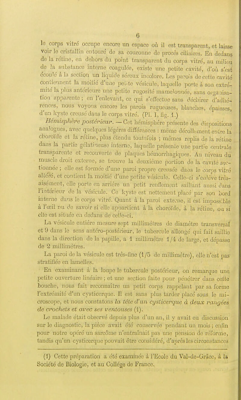 le corps vitré occupe encore un espace où il est transparent, et laisse voir le cristallin entouré de sa couronne de procès ciliaires. En dedans de la rétine, en dehors du point transparent du corps vitré, au milieu de k substance interne coagulée, existe une petite cavité, d'où s'est écoulé à la section un liquide séreux incolore. Les parois de cette cavité contiennent la moitié d'une petite vésicule, laquelle porte à son extré- mité la plus antérieure une petite rugosité mamelonnée, sans organisa- tion apparente ; en l'enlevant, ce qui s'effectue sans déchirer d'adhé- rences, nous voyous encore les parois rugueuses, blanches, épaisses, d'un kyste creusé dans le corps vitré. (Pl. I, fig. 1.) Hémisphère postérieur. — Cet hémisphère présente des dispositions analogues, avec quelques légères différences : même décollement entre la choroïde et la rétine, plus étendu toutefois ; mêmes replis de la rétine dans la partie gélatineuse interne, laquelle présente une partie centrale transparente et recouverte de plaques hémorrhagiques. Au niveau du muscle droit externe, se trouve la deuxième portion de la cavité sec- tionnée ; elle est formée d'une paroi propre creusée daus le corps vitré altéré, et contient la moitié d'une petite vésicule. Celle-ci s'enlève très- aisément, elle porte en arrière un petit renflement saillant aussi dans l'intérieur de la vésicule. Ce kyste est nettement placé par son bord interne dans le corps vitré. Quant à la paroi externe, il est impossible à l'œil nu de savoir si elle appartient à la choroïde, à la rétine, ou si elle est située en dedans de celle-ci. La vésicule entière mesure sept millimètres de diamètre transversal et 9 dans le sens antéro-postérieur, le tubercule allongé qui fait saillie dans la direction de la papille, a 1 millimètre 1/4 de large, et dépasse de 2 millimètres. La paroi de la vésicule est très-ûne (1/5 de millimètre), elle n'est pas stratifiée en lamelles. En examinant à la loupe le tubercule postérieur, on remarque une petite ouverture linéaire ; et une section faite pour pénétrer dans cette bouche, nous fait reconnaître un petit corps rappelant par sa forme l'extrémité d'un cysticerque. Il est sans plus tarder placé sous le mi- croscope, et nous constatons la tête d'un cysticerque à deux rangées de crochets et avec ses ventouses (1). Le malade était observé depuis plus d'un an, il y avait eu discussion sur le diagnostic, la pièce avait été conservée pendant un mois; enfin pour notre opéré un sarcome n'entraînait pas une pension de réforme, tandis qu'un cysticerque pouvait être considéré, d'après les circonstances (1) Cette préparation a été examinée à l'Ecole du Val-de-Gràce, à la Société de Biologie, et au Collège de France.