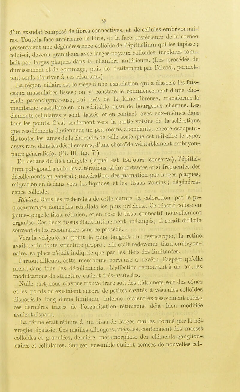 d'un exsudât composé de fibres connectées, et de cellules embryonnai- res. Toute la face antérieure de l'iris, et la face postérieure de la cornée présentaient une dégénérescence colloïde de l'épithélium qui les tapisse ; celui-ci, devenu granuleux avec larges noyaux colloïdes incolores tom- bait par larges plaques dans la chambre antérieure. (Les procédés de durcissement et de gommage, puis de traitement par l'alcool, permet- tent seuls d'arriver à ces résultats.) La région ciliaire est le siège d'une exsudation qui a dissocié les fais- ceaux musculaires lisses ; on y constate le commencement d'une cho- roïde parenchymateuse, qui près de la lame fibreuse, transforme la membrane vasculaire en un véritable tissu de bourgeons charnus. Les: éléments cellulaires y sont tassés et en contact avec eux-mêmes dans tous les points. C'est seulement vers la partie voisine de la sclérotique que ces éléments deviennent un peu moins abondants, encore occupent- ils toutes les lames de la choroïde, de telle sorte que cet œil offre le type, assez rare dans les décollements, d'une choroïde véritablement embryon- naire généralisée. (Pl. III, fig- 7.) En dedans du filet anhyste (lequel est toujours conservé), l'épithé- lium polygonal a subi les altérations si importantes et si fréquentes des décollements en général ; macération, desquamation par larges plaques, migration en dedans vers les liquides et les tissus voisins ; dégénéres- cence colloïde. Rétine. Dans les recherches de cette nature la coloration par le pi- crocarminate donne les résultats les plus précieux. Ce réactif colore en jaune-rouge le tissu rétinien, et en rose le tissu connectif nouvellement organisé. Ces deux tissus étant intime.ment mélangés, il serait difficile souvent de les reconnaître sans ce procédé. Vers la vésicule, au point le plus tangent du cysticerque, la rétine avait perdu toute structure propre ; elle était redevenue tissu embryon- naire, sa place n'était indiquée que par les filets des limitantes. Partout ailleurs, cette membrane nerveuse a revêtu l'aspect qu'elle prend dans tous les décollements. L'affection remontant à un an, les modifications de structure étaient très-avancées. Nulle part, nous n'avons trouvé trace soit des bâtonnets soit des cônes et les points où existaient encore de petites cavités à vésicules colloïdes disposés le long d'une limitante interne étaient excessivement rares ; ces dernières traces de l'organisation rétinienne déjà bien modifiée avaient disparu. La rétine était réduite à un tissu de larges mailles, formé par la né- vroglie épaissie. Ces mailles allongées, inégales, contenaient des masses colloïdes et granulées, dernière métamorphose des éléments ganglion- naires et cellulaires. Sur cet ensemble étaient semées de nouvelles cel-