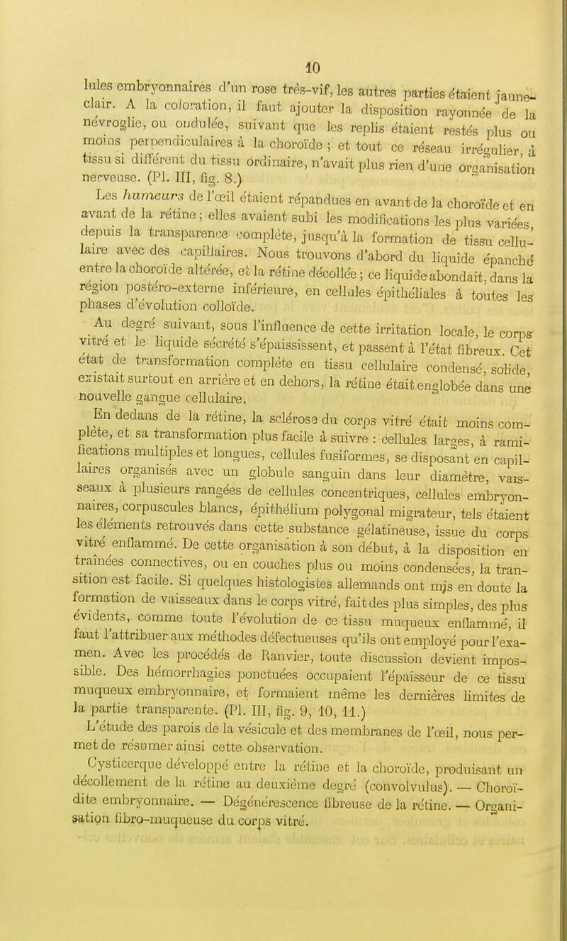 Iules embryonnaires d'un rose très-vif, les autres parties étaient iaune- clair. A la coloration, il faut ajouter la disposition rayonnée de la nevroghe, ou ondulée, suivant que les replis étaient restés plus ou moins perpendiculaires à la choroïde ; et tout ce réseau irré^ulier à tissu si différent du tissu ordinaire, n'avait plus rien d'une organisation nerveuse. (Pl. III, fig. 8.) * Les humeurs de l'œil étaient répandues en avant de la choroïde et en avant de la rétine ; elles avaient subi les modifications les plus variées depuis la transparence complète, jusqu'à la formation de tissu cellu- laire avec des capillaires. Nous trouvons d'abord du liquide épanché entre la choroïde altérée, et la rétine décollée ; ce liquide abondait, dans la région postero-externe inférieure, en cellules épithéliales à toutes les phases d'évolution colloïde. Au degré suivant, sous l'influence de cette irritation locale, le corps viu-e et le liquide sécrété s'épaississent, et passent à l'état fibreux Cet état de translormation complète en tissu cellulaire condensé solide existait surtout en arrière et en dehors, la rétine était englobée dans unê nouvelle gangue cellulaire. En dedans de la rétine, la sclérose du corps vitré était moins com- plète, et sa transformation plus facile à suivre : cellules larges, à rami- fications multiples et longues, cellules fushormes, se disposant en capil- laires organisés avec un globule sanguin dans leur diamètre, vais- seaux à plusieurs rangées de cellules concentriques, cellules embryon- naires, corpuscules blancs, épithélium polygonal migrateur, tels étaient les éléments retrouvés dans cette substance gélatineuse, issue du corps vitré enflammé. De cette organisation à son début, à la disposition en traînées connectées, ou en couches plus ou moins condensées, la tran- sition est facile. Si quelques histologistes allemands ont m;s en doute la formation de vaisseaux dans le corps vitré, fait des plus simples, des plus évidents, comme toute l'évolution de ce tissu muqueux enflammé, il faut l'attribuer aux méthodes défectueuses qu'ils ont employé pour l'exa- men. Avec les procédés de Ranvier, toute discussion devient impos- sible. Des hémorrhagies ponctuées occupaient l'épaisseur de ce tissu muqueux embryonnaire, et formaient même les dernières limites de la partie transparente. (Pl. III, fig. 9, 10, 11.) L'étude des parois de la vésicule et des membranes de l'œil, nous per- met de résumer ainsi cette observation. Cysticerque développé entre la rétine et la choroïde, produisant un décollement de la rétine au deuxième degré (convolvulus). — Choroï- dite embryonnaire. — Dégénérescence fibreuse de la rétine. — Organi- sation Obro-muqueuse du corps vitré.