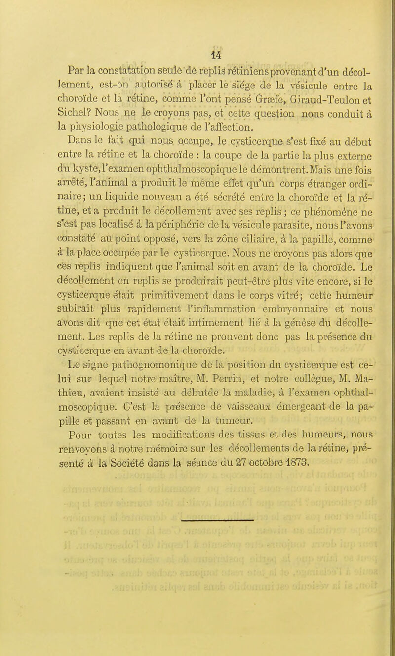 Par la constatation seule de replis rétiniens provenant d'un décol- lement, est-on autorisé à placer le siège de la vésicule entre la choroïde et la rétine, comme l'ont pensé Grafe, Giraud-Teulon et Sichel? Nous ne le croyons pas, et cette question nous conduit à la physiologie pathologique de l'affection. Dans le fait qui nous occupe, le cysticerque s'est fixé au début entre la rétine et la choroïde : la coupe de la partie la plus externe du kyste, l'examen ophthalmoscopique le démontrent. Mais une fois arrêté, l'animal a produit le même effet qu'un corps étranger ordi- naire ; un liquide nouveau a été sécrété entre la choroïde et la ré- tine, et a produit le décollement avec ses replis ; ce phénomène ne s'est pas localisé à la périphérie de la vésicule parasite, nous l'avons constaté au point opposé, vers la zone ciliaire, à la papille, comme à la place occupée par le cysticerque. Nous ne croyons pas alors que ces replis indiquent que l'animal soit en avant de la choroïde. Le décollement en replis se produirait peut-être plus vite encore, si le cysticerque était primitivement dans le corps vitré; cette humeur subirait plus rapidement l'inflammation embryonnaire et nous avons dit que cet état était intimement lié à la génèse du décolle- ment. Les replis de la rétine ne prouvent donc pas la présence du cysticerque en avant de la choroïde. Le signe pathognomonique de la position du cysiicerque est ce- lui sur lequel notre maître, M. Perrin, et notre collègue, M. Ma- thieu, avaient insisté au débutde la maladie, à l'examen ophthal- moscopique. C'est la présence de vaisseaux émergeant de la pa- pille et passant -en avant de la tumeur. Pour toutes les modifications des tissus et des humeurs, nous renvoyons à notre mémoire sur les décollements de la rétine, pré- senté à la Société dans la séance du 27 octobre 1873.