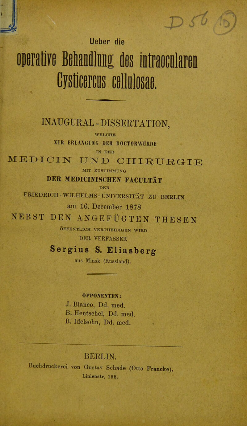 lieber die operative Belaiflln ins intraocnlaren Cysticercus cellnlosae. INAUGURAL - DISSERTATION, WELCHE HUR BRLASfGüfiffi DER DOOTORWflRDE IN DER MEDICIN UND CHIRURGIE MIT ZUSTIMMUNG DER MEDICEVISCHEN FACULTIt DER FRIEDRICH-WILHELMS-UNIVERSITÄT ZU BERLIN am 16. December 1878 NEBST DEN ANGEFÜGTEN THESEN ÖFFENTLICH VERTHEIDIGKN WIRD DER VERFASSER Sergius S. Eliasberg aus Minsk (Russland). OPPONENTEN: J. Blanco, Dd. med. B. Hentschel, Dd. med. B. Idelsohn, Dd. med. BERLIN. Buchdruckerei von Gustav Schade (Otto Francke). Linieostr. 158.