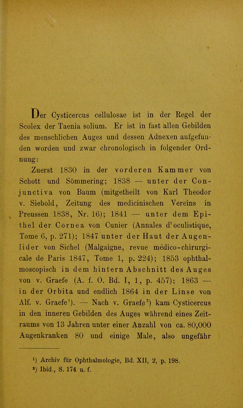 Scolex der Taenia solium. Er ist in fast allen Gebilden des menschlichen Auges und dessen Adnexen aufgefun- den worden und zwar chronologisch in folgender Ord- nung: Zuerst 1830 in der vorderen Kammer von Schott und Sömmering; 1838 — unter der Con- junctiva von Baum (mitgetheilt von Karl Theodor v. Siebold, Zeitung des medicinischen Vereins in s Preussen 1838, Nr. 16); 1841 — unter dem Epi- thel der Cornea von Cunier (Annales d'oculistique, Tome 6, p. 271); 1847 unter der Haut der Augen- lider von Sichel (Malgaigne, revue medico-chirurgi- cale de Paris 1847, Tome 1, p. 224); 1853 ophthal- moscopisch in dem hintern Abschnitt des Auges von v. Graefe (A. f. 0. Bd. I, 1, p. 457); 1863 — in der Orbita und endlich 1864 in der Linse von Alf. v. Graefe1)- — Nach v. Graefe2) kam Cysticercus in den inneren Gebilden des Auges während eines Zeit- raums von 13 Jahren unter einer Anzahl von ca. 80,000 Augenkranken 80 und einige Male, also ungefähr l) Archiv für Ophthalmologie, Bd. XII, 2, p. 198. l) Ibid., S. 174 u. f.
