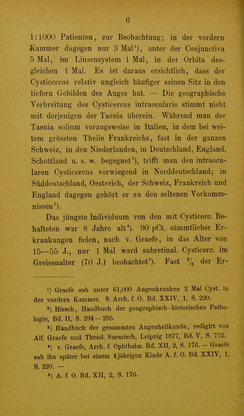 1:1000 Patienten, zur Beobachtung; in der vordem Kammer dagegen nur 3 Mal1), unter der Conjunctiva 5 Mal, im Linsensystem 1 Mal, in der Orbita des- gleichen 1 Mal. Es ist daraus ersichtlich, dass der Cysticercus relativ ungleich häufiger seinen Sitz in den tiefern Gebilden des Auges hat. — Die geographische Verbreitung des Cysticercus intraocularis stimmt nicht mit derjenigen der Taenia überein. Während man der Taenia solium vorzugsweise in Italien, in dem bei wei- tem grössten Theile Frankreichs, fast in der ganzen Schweiz, in den Niederlanden, in Deutschland, England, Schottland u. s. w. begegnet2), trifft man den intraocu- laren Cysticercus vorwiegend in Norddeutschland; in Süddeutschland, Oestreich, der Schweiz, Frankreich und England dagegen gehört er zu den seltenen Vorkomm- nissen3). Das jüngste Individuum von den mit Cysticerc. Be- hafteten war 8 Jahre alt*). 90 pCt. sämmtlicher Er- krankungen fielen, nach v. Graefe, in das Alter von 15—55 Jej nur 1 Mal ward subretinal. Cysticerc. im Greisenalter (70 j.) beobachtet6). Fast % der Er- ') Graefe sah unter 61,000 Augenkranken 2 Mal Cyst. in der vordem Kammer. S. Arch. f. 0. Bd. XXIV, 1, S. 220. 2) Hirsch, Handbuch der geographisch-historischen Patho- logie, Bd. II, S. 294 — 295. s) Handbuch der gesammten Augenheilkunde, redigirt von Alf. Graefe und Theod. Saemisch, Leipzig 1877, Bd. V, S. 712. «) v. Graefe, Arch. f. Ophtbalm. Bd. XII, 2, S. 176. - Graefe sah ihn später bei einem 4jährigen Kinde A. f. 0. Bd. XXIV, 1, S. 220. — *) A. f. 0. Bd. XII, 2, S. 176.