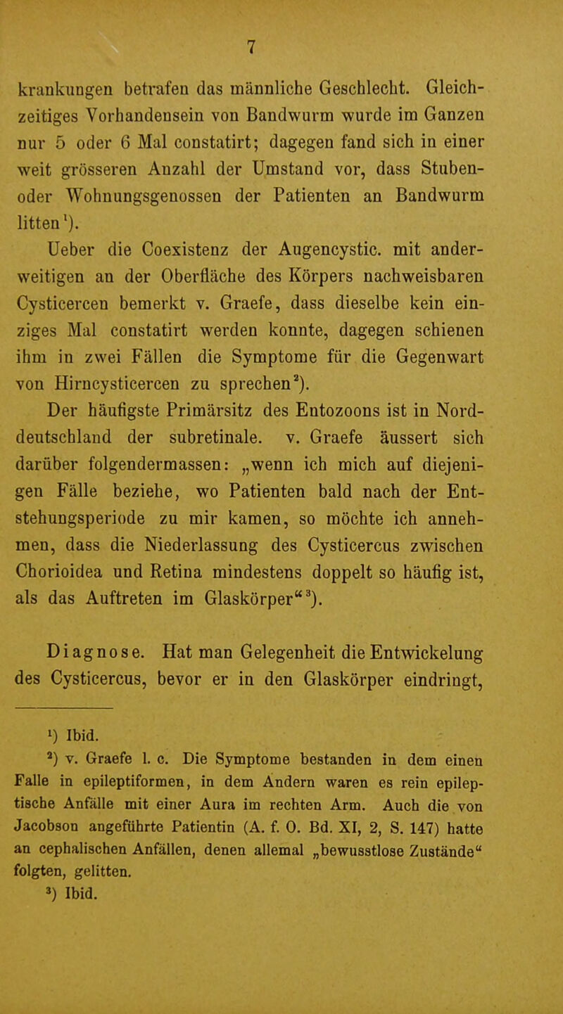 krankungen betrafen das männliche Geschlecht. Gleich- zeitiges Vorhandensein von Bandwurm wurde im Ganzen nur 5 oder 6 Mal constatirt; dagegen fand sich in einer weit grösseren Anzahl der Umstand vor, dass Stuben- oder Wohnungsgenossen der Patienten an Bandwurm litten1). Ueber die Coexistenz der Augencystic. mit ander- weitigen an der Oberfläche des Körpers nachweisbaren Cysticercen bemerkt v. Graefe, dass dieselbe kein ein- ziges Mal constatirt werden konnte, dagegen schienen ihm in zwei Fällen die Symptome für die Gegenwart von Hirncysticercen zu sprechen2). Der häufigste Primärsitz des Entozoons ist in Nord- deutschland der subretinale, v. Graefe äussert sich darüber folgendermassen: „wenn ich mich auf diejeni- gen Fälle beziehe, wo Patienten bald nach der Ent- stehungsperiode zu mir kamen, so möchte ich anneh- men, dass die Niederlassung des Cysticercus zwischen Chorioidea und Retina mindestens doppelt so häufig ist, als das Auftreten im Glaskörper3). Diagnose. Hat man Gelegenheit dieEntwickelung des Cysticercus, bevor er in den Glaskörper eindringt, >) Ibid. 4) v. Graefe 1. c. Die Symptome bestanden in dem einen Falle in epileptiformen, in dem Ändern waren es rein epilep- tische Anfälle mit einer Aura im rechten Arm. Auch die von Jacobson angeführte Patientin (A. f. 0. Bd. XI, 2, S. 147) hatte an cephalischen Anfällen, denen allemal „bewusstlose Zustände folgten, gelitten. 3) Ibid.