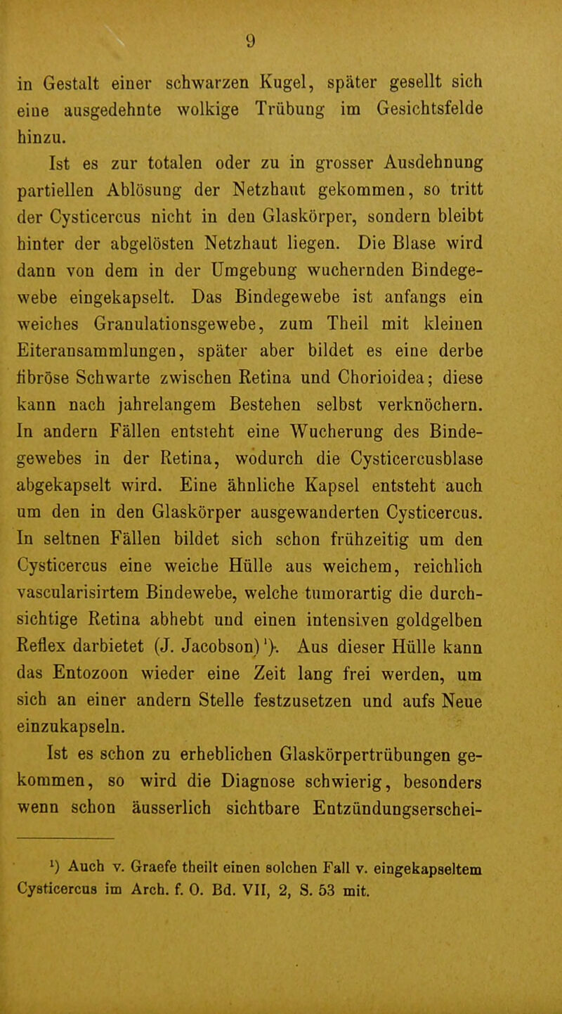 in Gestalt einer schwarzen Kugel, später gesellt sich eiue ausgedehnte wolkige Trübung im Gesichtsfelde hinzu. Ist es zur totalen oder zu in grosser Ausdehnung partiellen Ablösung der Netzhaut gekommen, so tritt der Cysticercus nicht in den Glaskörper, sondern bleibt hinter der abgelösten Netzhaut liegen. Die Blase wird dann von dem in der Umgebung wuchernden Bindege- webe eingekapselt. Das Bindegewebe ist anfangs ein weiches Granulationsgewebe, zum Theil mit kleinen Eiteransammlungen, später aber bildet es eine derbe fibröse Schwarte zwischen Retina und Chorioidea; diese kann nach jahrelangem Bestehen selbst verknöchern. In andern Fällen entsteht eine Wucherung des Binde- gewebes in der Retina, wodurch die Cysticercusblase abgekapselt wird. Eine ähnliche Kapsel entsteht auch um den in den Glaskörper ausgewanderten Cysticercus. In seltnen Fällen bildet sich schon frühzeitig um den Cysticercus eine weiche Hülle aus weichem, reichlich vascularisirtem Bindewebe, welche tumorartig die durch- sichtige Retina abhebt und einen intensiven goldgelben Reflex darbietet (J. Jacobson)'}. Aus dieser Hülle kann das Entozoon wieder eine Zeit lang frei werden, um sich an einer andern Stelle festzusetzen und aufs Neue einzukapseln. Ist es schon zu erheblichen Glaskörpertrübungen ge- kommen, so wird die Diagnose schwierig, besonders wenn schon äusserlich sichtbare Entzündungserschei- *) Auch v. Graefe theilt einen solchen Fall v. eingekapseltem Cysticercus im Arch. f. 0. Bd. VII, 2, S. 53 mit.