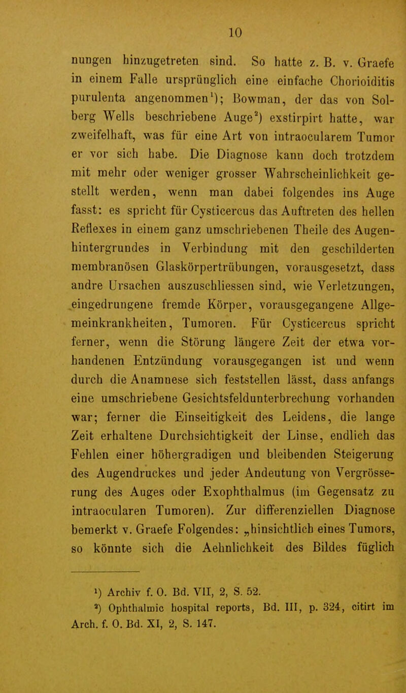 nungen hinzugetreten sind. So hatte z. B. v. Graefe in einem Falle ursprünglich eine einfache Chorioiditis purulenta angenommen1); Bowman, der das von Sol- berg Wells beschriebene Auge2) exstirpirt hatte, war zweifelhaft, was für eine Art von intraocularem Tumor er vor sich habe. Die Diagnose kanu doch trotzdem mit mehr oder weniger grosser Wahrscheinlichkeit ge- stellt werden, wenn man dabei folgendes ins Auge fasst: es spricht für Cysticercus das Auftreten des hellen Reflexes in einem ganz umschriebenen Theile des Augen- hintergrundes in Verbindung mit den geschilderten membranösen Glaskörpertrübungen, vorausgesetzt, dass andre Ursachen auszuschliessen sind, wie Verletzungen, eingedrungene fremde Körper, vorausgegangene Allge- meinkrankheiten, Tumoren. Für Cysticercus spricht ferner, wenn die Störung läugere Zeit der etwa vor- handenen Entzündung vorausgegangen ist und wenn durch die Anamnese sich feststellen lässt, dass anfangs eine umschriebene Gesichtsfeldunterbrechung vorhanden war; ferner die Einseitigkeit des Leidens, die lange Zeit erhaltene Durchsichtigkeit der Linse, endlich das Fehlen einer höhergradigen und bleibenden Steigerung des Augendruckes und jeder Andeutung von Vergrösse- rung des Auges oder Exophthalmus (im Gegensatz zu intraocularen Tumoren). Zur differenziellen Diagnose bemerkt v. Graefe Folgendes: „hinsichtlich eines Tumors, so könnte sich die Aehnlichkeit des Bildes füglich ») Archiv f. 0. Bd. VII, 2, S. 52. a) Ophthalmie hospital reports, Bd. III, p. 324, citirt im