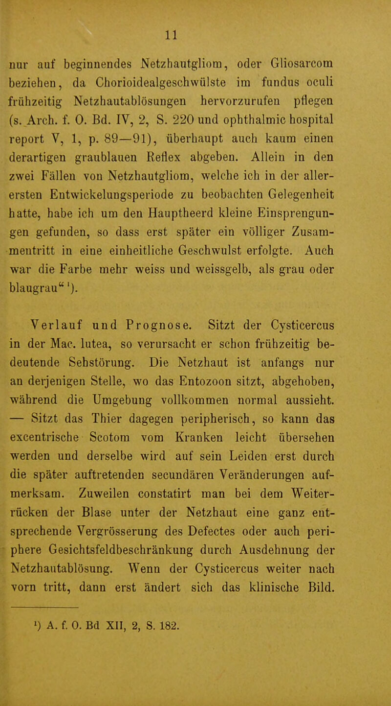 nur auf beginnendes Netzhautgliom, oder Gliosarcom beziehen, da Chorioidealgeschwülste im fundus oculi frühzeitig Netzhautablösungen hervorzurufen pflegen (s. Arch. f. 0. Bd. IV, 2, S. 220 und Ophthalmie hospital report V, 1, p. 89—91), überhaupt auch kaum einen derartigen graublauen Reflex abgeben. Allein in den zwei Fällen von Netzhautgliom, welche ich in der aller- ersten Entwickelungsperiode zu beobachten Gelegenheit hatte, habe ich um den Hauptheerd kleine Einsprengun- gen gefunden, so dass erst später ein völliger Zusam- mentritt in eine einheitliche Geschwulst erfolgte. Auch war die Farbe mehr weiss und weissgelb, als grau oder blaugrau'). Verlauf und Prognose. Sitzt der Cysticercus in der Mac. lutea, so verursacht er schon frühzeitig be- deutende Sehstörung. Die Netzhaut ist anfangs nur an derjenigen Stelle, wo das Entozoon sitzt, abgehoben, während die Umgebung vollkommen normal aussieht. — Sitzt das Thier dagegen peripherisch, so kann das excentrische Scotom vom Kranken leicht übersehen werden und derselbe wird auf sein Leiden erst durch die später auftretenden secundären Veränderungen auf- merksam. Zuweilen constatirt man bei dem Weiter- rücken der Blase unter der Netzhaut eine ganz ent- sprechende Vergrösserung des Defectes oder auch peri- phere Gesichtsfeldbeschränkung durch Ausdehnung der Netzhautablösung. Wenn der Cysticercus weiter nach vorn tritt, dann erst ändert sich das klinische Bild.