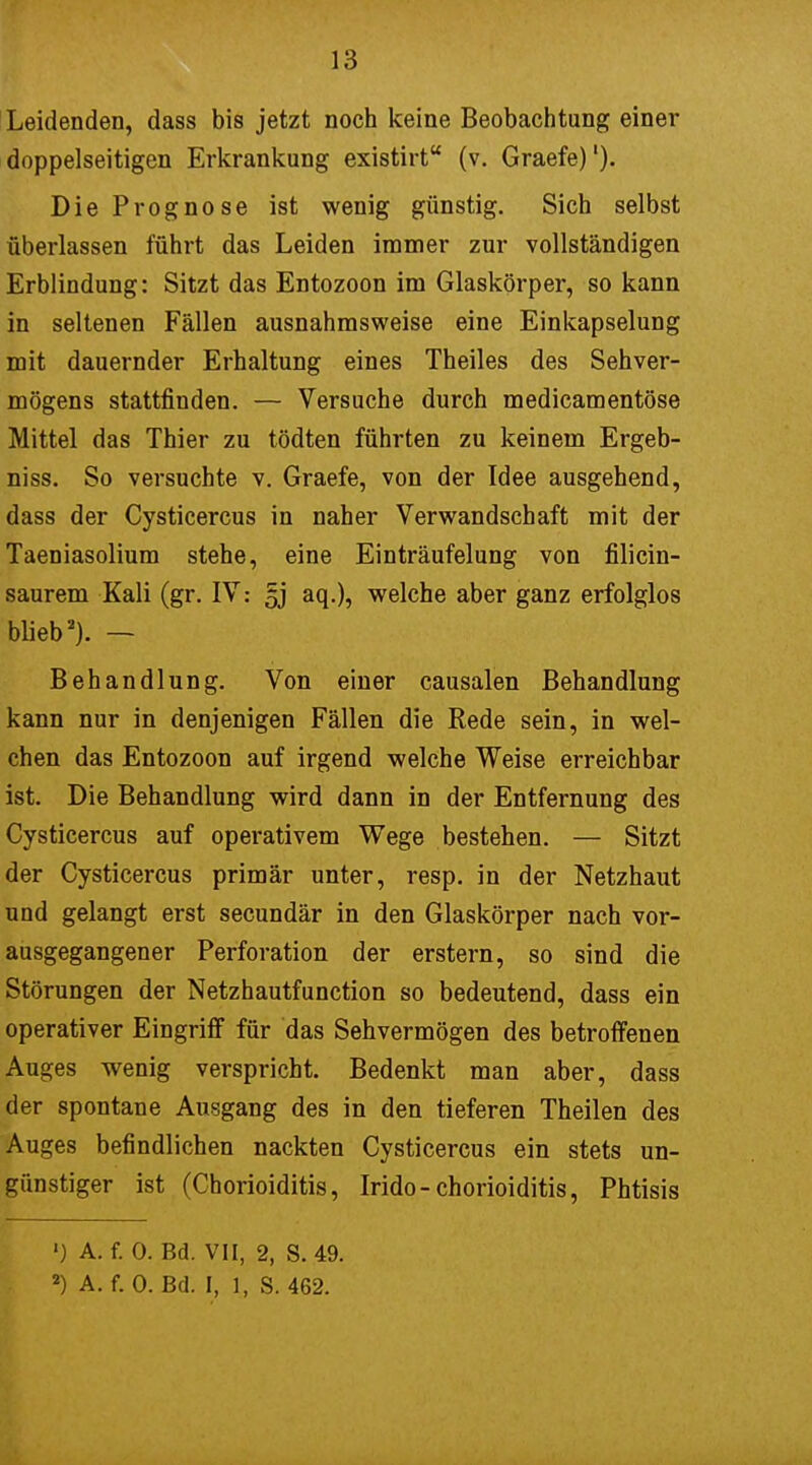 Leidenden, dass bis jetzt noch keine Beobachtung einer doppelseitigen Erkrankung existirt (v. Graefe)'). Die Prognose ist wenig günstig. Sich selbst überlassen führt das Leiden immer zur vollständigen Erblindung: Sitzt das Entozoon im Glaskörper, so kann in seltenen Fällen ausnahmsweise eine Einkapselung mit dauernder Erhaltung eines Theiles des Sehver- mögens stattfinden. — Versuche durch medicamentöse Mittel das Thier zu tödten führten zu keinem Ergeb- niss. So versuchte v. Graefe, von der Idee ausgehend, dass der Cysticercus in naher Verwandschaft mit der Taeniasolium stehe, eine Einträufelung von filicin- saurem Kali (gr. IV: §j aq.), welche aber ganz erfolglos blieb2). — Behandlung. Von einer causalen Behandlung kann nur in denjenigen Fällen die Rede sein, in wel- chen das Entozoon auf irgend welche Weise erreichbar ist. Die Behandlung wird dann in der Entfernung des Cysticercus auf operativem Wege bestehen. — Sitzt der Cysticercus primär unter, resp. in der Netzhaut und gelangt erst secundär in den Glaskörper nach vor- ausgegangener Perforation der erstem, so sind die Störungen der Netzhautfunction so bedeutend, dass ein operativer Eingriff für das Sehvermögen des betroffenen Auges wenig verspricht. Bedenkt man aber, dass der spontane Ausgang des in den tieferen Theilen des Auges befindlichen nackten Cysticercus ein stets un- günstiger ist (Chorioiditis, Irido-Chorioiditis, Phtisis ') A. f. 0. Bd. VII, 2, S. 49.