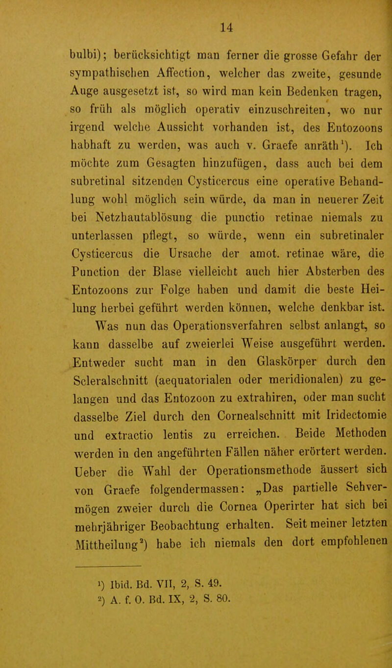 bulbi); berücksichtigt man ferner die grosse Gefahr der sympathischen Affection, welcher das zweite, gesunde Auge ausgesetzt ist, so wird man kein Bedenken tragen, so früh als möglich operativ einzuschreiten, wo nur irgend welche Aussicht vorhanden ist, des Entozoons habhaft zu werden, was auch v. Graefe anräth1). Ich möchte zum Gesagten hinzufügen, dass auch bei dem subretinal sitzenden Cysticercus eine operative Behand- lung wohl möglich sein würde, da man in neuerer Zeit bei Netzhautablösung die punctio retinae niemals zu unterlassen pflegt, so würde, wenn ein subretinaler Cysticercus die Ursache der amot. retinae wäre, die Punction der Blase vielleicht auch hier Absterben des Entozoons zur Folge haben und damit die beste Hei- lung herbei geführt werden könuen, welche denkbar ist. Was nun das Operationsverfahren selbst anlangt, so kann dasselbe auf zweierlei Weise ausgeführt werden. Entweder sucht man in den Glaskörper durch den Scleralschnitt (aequatorialen oder meridionalen) zu ge- langen und das Entozoon zu extrahiren, oder man sucht dasselbe Ziel durch den Cornealschnitt mit Iridectomie und extractio lentis zu erreichen. Beide Methoden werden in den angeführten Fällen näher erörtert werden. Ueber die Wahl der Operationsmethode äussert sich von Graefe folgendermassen: „Das partielle Sehver- mögen zweier durch die Cornea Operirter hat sich bei mehrjähriger Beobachtung erhalten. Seit meiner letzten Mittheilung2) habe ich niemals den dort empfohleuen i) Ibid. Bd. VII, 2, S. 49.