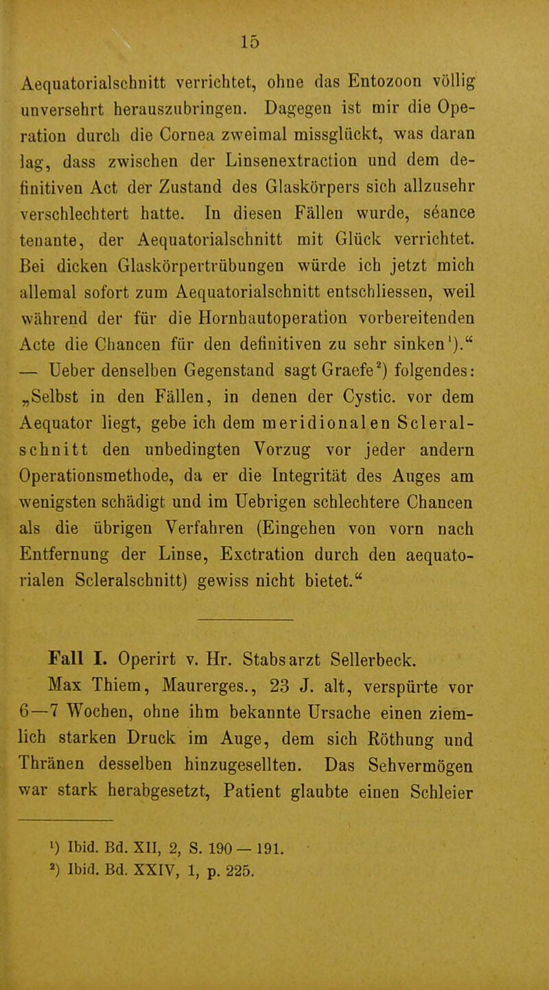 Aequatorialschnitt verrichtet, ohne das Entozoon völlig unversehrt herauszubringen. Dagegen ist mir die Ope- ration durch die Cornea zweimal missglückt, was daran lag, dass zwischen der Linsenextraction und dem de- finitiven Act der Zustand des Glaskörpers sich allzusehr verschlechtert hatte. In diesen Fällen wurde, söance tenante, der Aequatorialschnitt mit Glück verrichtet. Bei dicken Glaskörpertrübungen würde ich jetzt mich allemal sofort zum Aequatorialschnitt entscbliessen, weil während der für die Hornhautoperation vorbereitenden Acte die Chancen für den definitiven zu sehr sinken'). — Ueber denselben Gegenstand sagt Graefe2) folgendes: „Selbst in den Fällen, in denen der Cystic. vor dem Aequator liegt, gebe ich dem meridionalen Scleral- schnitt den unbedingten Vorzug vor jeder andern Operationsmethode, da er die Integrität des Auges am wenigsten schädigt und im Uebrigen schlechtere Chancen als die übrigen Verfahren (Eingehen von vorn nach Entfernung der Linse, Exctration durch den aequato- rialen Scleralschnitt) gewiss nicht bietet. Fall I. Operirt v. Hr. Stabsarzt Sellerbeck. Max Thiem, Maurerges., 23 J. alt, verspürte vor 6—7 Wochen, ohne ihm bekannte Ursache einen ziem- lich starken Druck im Auge, dem sich Röthung und Thränen desselben hinzugesellten. Das Sehvermögen war stark herabgesetzt, Patient glaubte einen Schleier l) Ibid. Bd. XII, 2, S. 190 — 191. J) Ibid. Bd. XXIV, 1, p. 225.