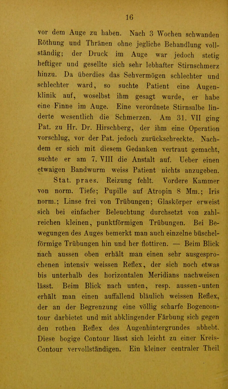 vor dem Auge zu haben. Nach 3 Wochen schwanden Röthung und Thränen ohne jegliche Behandlung voll- ständig; der Druck im Auge war jedoch stetig heftiger und gesellte sich sehr lebhafter Stirnschmerz hinzu. Da überdies das Sehvermögen schlechter und schlechter ward, so suchte Patient eine Augen- klinik auf, woselbst ihm gesagt wurde, er habe eine Finne im Auge. Eine verordnete Stirnsalbe lin- derte wesentlich die Schmerzen. Am 31. VII ging Pat. zu Hr. Dr. Hirschberg, der ihm eine Operation vorschlug, vor der Pat. jedoch zurückschreckte. Nach- dem er sich mit diesem Gedanken vertraut gemacht, suchte er am 7. VIII die Anstalt auf. Ueber einen etwaigen Bandwurm weiss Patient nichts anzugeben. Stat. praes. Reizung fehlt. Vordere Kammer von norm. Tiefe; Pupille auf Atropin 8 Mm.; Iris norm.; Linse frei von Trübungen; Glaskörper erweist sich bei einfacher Beleuchtung durchsetzt von zahl- reichen kleinen, punktförmigen Trübungen. Bei Be- wegungen des Auges bemerkt man auch einzelne büschel- förmige Trübungen hin und her flottiren. — Beim Blick nach aussen oben erhält man einen sehr ausgespro- chenen intensiv weissen Reflex, der sich noch etwas bis unterhalb des horizontalen Meridians nachweisen lässt. Beim Blick nach unten, resp. aussen-unten erhält man einen auffallend bläulich weissen Reflex, der an der Begrenzung eine völlig scharfe Bogencon- tour darbietet und mit abklingender Färbung sich gegen den rothen Reflex des Augenhintergrundes abhebt. Diese bogige Contour lässt sich leicht zu einer Kreis- Contour vervollständigen. Ein kleiner centraler Theil