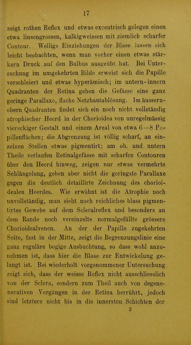 zeigt rothen Reflex und etwas excentrisch gelegen einen etwa linsengrossen, kalkigweissen mit ziemlich scharfer Coutour. Wellige Einzieh ungeu der Blase lassen sich leicht beobachten, wenn man vorher einen etwas stär- kern Druck auf den Bulbus ausgeübt hat. Bei Unter- suchung im umgekehrten Bilde erweist sich die Pupille verschleiert und etwas hyperämisch; im untern-innern Quadranten der Retina geben die Gefässe eine ganz geringe Parallaxe, flache Netzhautablösung. Im äussern- obern Quadranten findet sich ein noch nicht vollständig atrophischer Heerd in der Chorioidea von unregelmässig viereckiger Gestalt und einem Areal von etwa 6—8 Pa- pillenfiächen; die Abgrenzung ist völlig scharf, an ein- zelnen Stellen etwas pigmentirt; am ob. und untern Theile verlaufen Retinalgefässe mit scharfen Contouren über den Heerd hinweg, zeigen nur etwas vermehrte Schlängelung, geben aber nicht die geringste Parallaxe gegen die deutlich detaillirte Zeichnung des chorioi- dealen Heerdes. Wie erwähnt ist die Atrophie noch unvollständig, man sieht noch reichliches blass pigmen- tirtes Gewebe auf dem Scleralreflex und besonders an dem Rande noch vereinzelte normalgefüllte grössere Chorioidealvenen. An der der Papille zugekehrten Seite, fast in der Mitte, zeigt die Begrenzungslinie eine ganz reguläre bogige Ausbuchtung, so dass wohl anzu- nehmen ist, dass hier die Blase zur Entwickelung ge- langt ist. Bei wiederholt vorgenommener Untersuchung zeigt sich, dass der weisse Reflex nicht ausschliesslich von der Sclera, sondern zum Theil auch von degene- nerativen Vorgängen in der Retina herrührt, jedoch sind letztere nicht bis in die innersten Schichten der 2