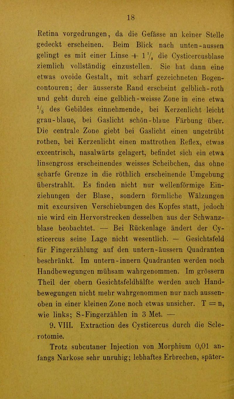 Retina vorgedrungen, da die Gefässe an keiner Stelle gedeckt erscheinen. Beim Blick nach unten-aussen gelingt es mit einer Linse + 1die Cysticercusblase ziemlich vollständig einzustellen. Sie hat dann eine etwas ovoide Gestalt, mit scharf gezeichneten Bogen- contouren; der äusserste Rand erscheint gelblich-roth und geht durch eine gelblich-weisse Zone in eine etwa % des Gebildes einnehmende, bei Kerzenlicht leicht grau-blaue, bei Gaslicht schön-blaue Färbung über. Die centrale Zone giebt bei Gaslicht einen ungetrübt rothen, bei Kerzenlicht einen mattrothen Reflex, etwas excentrisch, nasalwärts gelagert, befindet sich ein etwa linsengross erscheinendes weisses Scheibchen, das ohne scharfe Grenze in die röthlich erscheinende Umgebung überstrahlt. Es finden nicht nur wellenförmige Ein- ziehungen der Blase, sondern förmliche Wälzungen mit excursiven Verschiebungen des Kopfes statt, jedoch nie wird ein Hervorstrecken desselben aus der Schwanz- blase beobachtet. — Bei Rückenlage ändert der Cy- sticercus seine Lage nicht wesentlich. — Gesichtsfeld für Fingerzählung auf den untern-äussern Quadranten beschränkt. Im untern-innern Quadranten werden noch Handbewegungen mühsam wahrgenommen. Im grössern Theil der obern Gesichtsfeldhälfte werden auch Hand- bewegungen nicht mehr wahrgenommen nur nach aussen- oben in einer kleinen Zone noch etwas unsicher. T = n, wie links; S-Fingerzählen in 3 Met. — 9. VIII. Extraction des Cysticercus durch die Scle- rotomie. Trotz subcutaner Injection von Morphium 0,01 an- fangs Narkose sehr unruhig; lebhaftes Erbrechen, später-