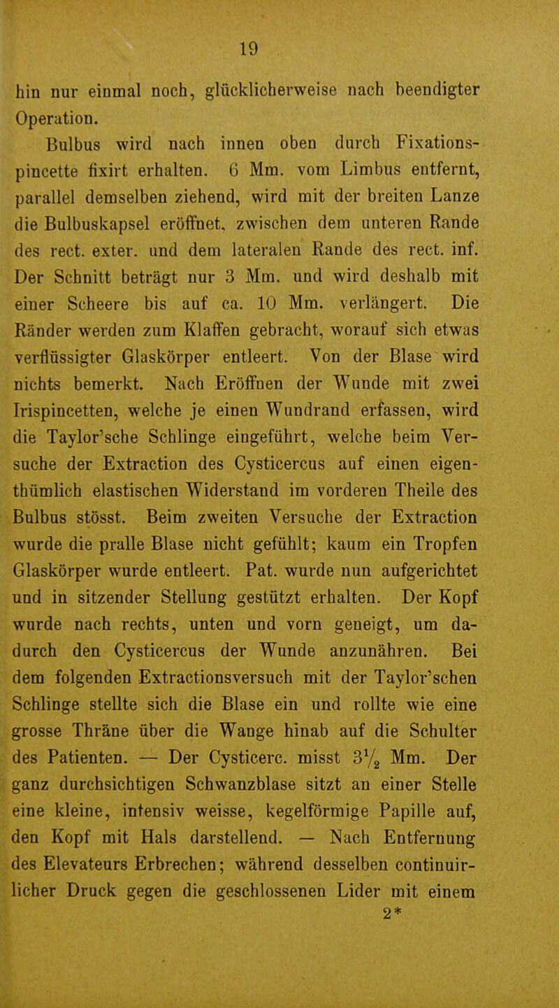 hin nur einmal noch, glücklicherweise nach beendigter Operation. Bulbus wird nach innen oben durch Fixations- pincette fixirt erhalten. 6 Mm. vom Limbus entfernt, parallel demselben ziehend, wird mit der breiten Lanze die Bulbuskapsel eröffnet, zwischen dem unteren Rande des rect. exter. und dem lateralen Rande des rect. inf. Der Schnitt beträgt nur 3 Mm. und wird deshalb mit einer Scheere bis auf ca. 10 Mm. verlängert. Die Ränder werden zum Klaffen gebracht, worauf sich etwas verflüssigter Glaskörper entleert. Von der Blase wird nichts bemerkt. Nach Eröffnen der Wunde mit zwei Irispincetten, welche je einen Wundrand erfassen, wird die Taylor'sche Schlinge eingeführt, welche beim Ver- suche der Extraction des Cysticercus auf einen eigen- thümlich elastischen Widerstand im vorderen Theile des Bulbus stösst. Beim zweiten Versuche der Extraction wurde die pralle Blase nicht gefühlt; kaum ein Tropfen Glaskörper wurde entleert. Pat. wurde nun aufgerichtet und in sitzender Stellung gestützt erhalten. Der Kopf wurde nach rechts, unten und vorn geneigt, um da- durch den Cysticercus der Wunde anzunähren. Bei dem folgenden Extractionsversuch mit der Taylor'schen Schlinge stellte sich die Blase ein und rollte wie eine grosse Thräne über die Wange hinab auf die Schulter des Patienten. — Der Cysticerc. misst 3Y2 Mm. Der ganz durchsichtigen Schwanzblase sitzt an einer Stelle eine kleine, intensiv weisse, kegelförmige Papille auf, den Kopf mit Hals darstellend. — Nach Entfernung des Elevateurs Erbrechen; während desselben continuir- licher Druck gegen die geschlossenen Lider mit einem 2*