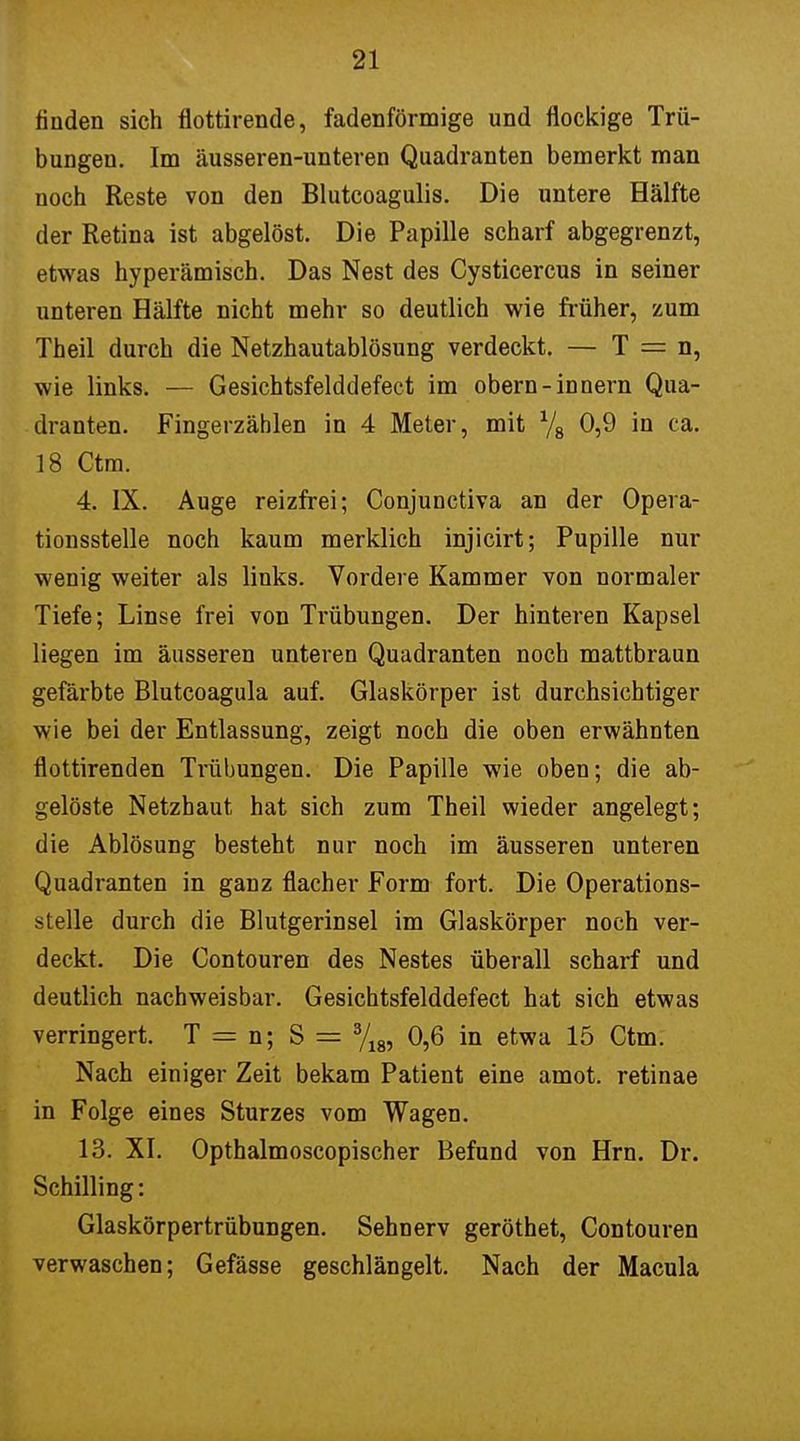 finden sich flottirende, fadenförmige und flockige Trü- bungen. Im äusseren-unteren Quadranten bemerkt man noch Reste von den Blutcoagulis. Die untere Hälfte der Retina ist abgelöst. Die Papille scharf abgegrenzt, etwas hyperämisch. Das Nest des Cysticercus in seiner unteren Hälfte nicht mehr so deutlich wie früher, zum Theil durch die Netzhautablösung verdeckt. — T = n, wie links. — Gesichtsfelddefect im obern-innern Qua- dranten. Fingerzäblen in 4 Meter, mit x/8 0,9 in ca. 18 Ctm. 4. IX. Auge reizfrei; Conjunctiva an der Opera- tionsstelle noch kaum merklich injicirt; Pupille nur wenig weiter als links. Vordere Kammer von normaler Tiefe; Linse frei von Trübungen. Der hinteren Kapsel liegen im äusseren unteren Quadranten noch mattbraun gefärbte Blutcoagula auf. Glaskörper ist durchsichtiger wie bei der Entlassung, zeigt noch die oben erwähnten flottirenden Trübungen. Die Papille wie oben; die ab- gelöste Netzhaut hat sich zum Theil wieder angelegt; die Ablösung besteht nur noch im äusseren unteren Quadranten in ganz flacher Form fort. Die Operations- stelle durch die Blutgerinsel im Glaskörper noch ver- deckt. Die Contouren des Nestes überall scharf und deutlich nachweisbar. Gesichtsfelddefect hat sich etwas verringert. T = n; S = 3/18, 0,6 in etwa 15 Ctm. Nach einiger Zeit bekam Patient eine amot. retinae in Folge eines Sturzes vom Wagen. 13. XI. Opthalmoscopischer Befund von Hrn. Dr. Schilling: Glaskörpertrübungen. Sehnerv geröthet, Contouren verwaschen; Gefässe geschlängelt. Nach der Macula