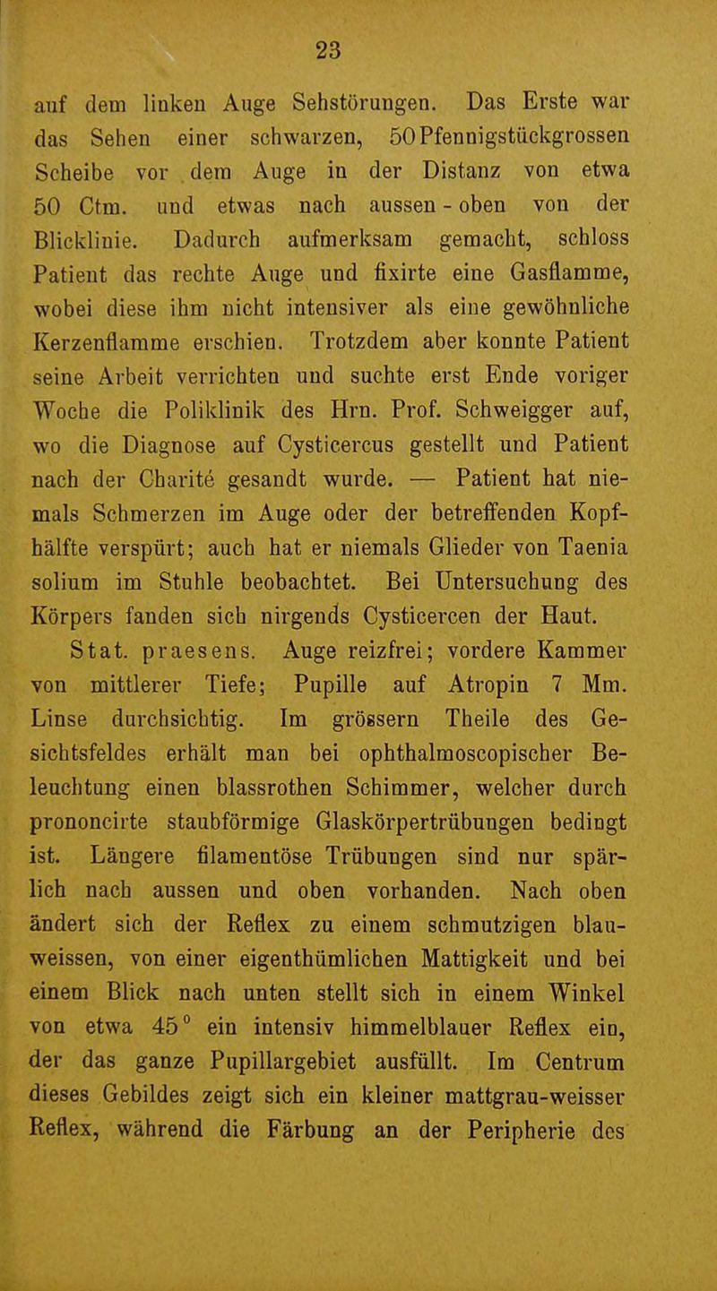 auf dem liukeu Auge Sehstörungen. Das Erste war das Sehen einer schwarzen, 50Pfennigstückgrossen Scheibe vor dem Auge in der Distanz von etwa 50 Ctm. und etwas nach aussen - oben von der Bliekliuie. Dadurch aufmerksam gemacht, schloss Patient das rechte Auge und fixirte eine Gasflamme, wobei diese ihm nicht intensiver als eine gewöhnliche Kerzenflamme erschien. Trotzdem aber konnte Patient seine Arbeit verrichten und suchte erst Ende voriger Woche die Poliklinik des Hrn. Prof. Schweigger auf, wo die Diagnose auf Cysticercus gestellt und Patient nach der Charite gesandt wurde. — Patient hat nie- mals Schmerzen im Auge oder der betreffenden Kopf- hälfte verspürt; auch hat er niemals Glieder von Taenia solium im Stuhle beobachtet. Bei Untersuchung des Körpers fanden sich nirgends Cysticercen der Haut. Stat. praesens. Auge reizfrei; vordere Kammer von mittlerer Tiefe; Pupille auf Atropin 7 Mm. Linse durchsichtig. Im grössern Theile des Ge- sichtsfeldes erhält man bei ophthalmoscopischer Be- leuchtung einen blassrothen Schimmer, welcher durch prononcirte staubförmige Glaskörpertrübungen bedingt ist. Längere filamentöse Trübungen sind nur spär- lich nach aussen und oben vorhanden. Nach oben ändert sich der Reflex zu einem schmutzigen blau- weissen, von einer eigenthümlichen Mattigkeit und bei einem Blick nach unten stellt sich in einem Winkel von etwa 45° ein intensiv himmelblauer Reflex eio, der das ganze Pupillargebiet ausfüllt. Im Centrum dieses Gebildes zeigt sich ein kleiner mattgrau-weisser Reflex, während die Färbung an der Peripherie des
