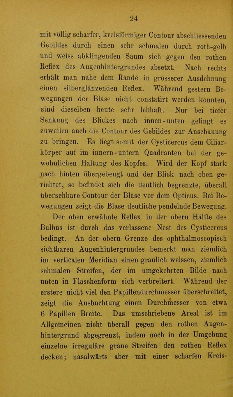 mit völlig scharfer, kreisförmiger Contour abschliessenden Gebildes durch einen sehr schmalen durch roth-gelb und weiss abklingenden Saum sich gegen den rothen Reflex des Augenhintergrundes absetzt. Nach rechts erhält man nahe dem Rande in grösserer Ausdehnung einen silberglänzenden Reflex. Während gestern Be- wegungen der Blase nicht constatirt werden konnten, sind dieselben heute sehr lebhaft. Nur bei tiefer Senkung des Blickes nach innen-uuten gelingt es zuweilen auch die Contour des Gebildes zur Anschauung zu bringen. Es liegt somit der Cysticercus dem Ciliar- körper auf im innern-untern Quadranten bei der ge- wöhnlichen Haltung des Kopfes. Wird der Kopf stark nach hinten übergebeugt und der Blick nach oben ge- richtet, so befindet sich die deutlich begrenzte, überall übersehbare Contour der Blase vor dem Opticus. Bei Be- wegungen zeigt die Blase deutliche pendelnde Bewegung. Der oben erwähnte Reflex in der obern Hälfte des Bulbus ist durch das verlassene Nest des Cysticercus bedingt. An der obern Grenze des ophthalmoscopisch sichtbaren Augenhintergrundes bemerkt man ziemlich im verticalen Meridian einen graulich weissen, ziemlich schmalen Streifen, der im umgekehrten Bilde nach unten in Flaschenform sich verbreitert. Während der erstere nicht viel den Papillendurchmesser überschreitet, zeigt die Ausbuchtung einen Durchmesser von etwa 6 Papillen Breite. Das umschriebene Areal ist im Allgemeinen nicht überall gegen den rothen Augen- hintergrund abgegrenzt, indem noch in der Umgebung einzelne irreguläre graue Streifen den rothen Reflex decken; nasalwärts aber mit einer scharfen Kreis-