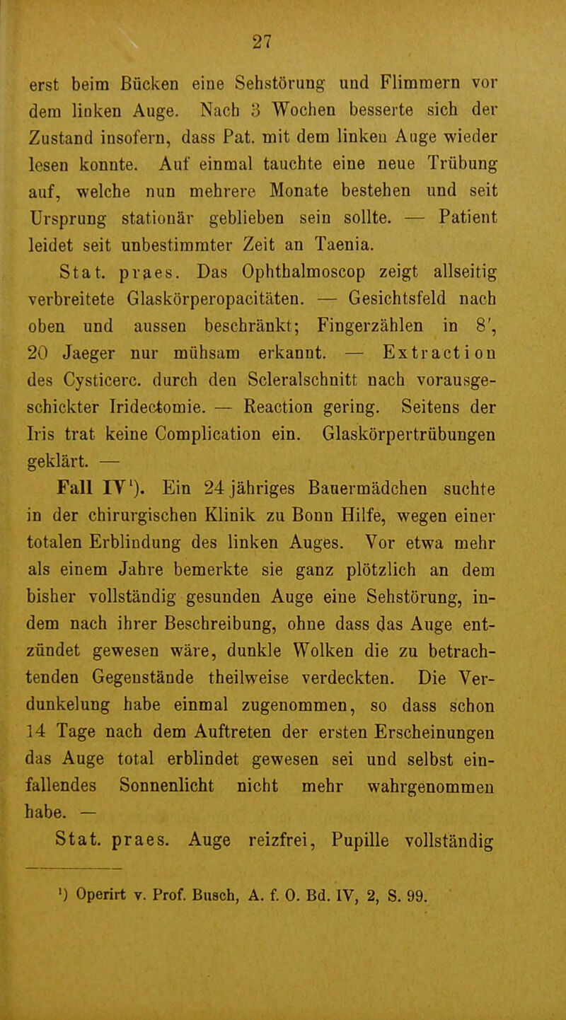 erst beim Bücken eine Sehstörung und Flimmern vor dem linken Auge. Nach 3 Wochen besserte sich der Zustand insofern, dass Pat. mit dem linken Auge wieder lesen konnte. Auf einmal tauchte eine neue Trübung auf, welche nun mehrere Monate bestehen und seit Ursprung stationär geblieben sein sollte. — Patient leidet seit unbestimmter Zeit an Taenia. Stat. praes. Das Ophthalmoscop zeigt allseitig verbreitete Glaskörperopacitäten. — Gesichtsfeld nach oben und aussen beschränkt; Fingerzählen in 8', 20 Jaeger nur mühsam erkannt. — Extra et ion des Cysticerc. durch den Scleralschnitt nach vorausge- schickter Iridectomie. — Reaction gering. Seitens der Iris trat keine Complication ein. Glaskörpertrübungen geklärt. — Fall IV). Ein 24 jähriges Bauermädchen suchte in der chirurgischen Klinik zu Bonn Hilfe, wegen einer totalen Erblindung des linken Auges. Vor etwa mehr als einem Jahre bemerkte sie ganz plötzlich an dem bisher vollständig gesunden Auge eine Sehstörung, in- dem nach ihrer Beschreibung, ohne dass das Auge ent- zündet gewesen wäre, dunkle Wolken die zu betrach- tenden Gegenstände theilweise verdeckten. Die Ver- dunkelung habe einmal zugenommen, so dass schon 14 Tage nach dem Auftreten der ersten Erscheinungen das Auge total erblindet gewesen sei und selbst ein- fallendes Sonnenlicht nicht mehr wahrgenommen habe. — Stat. praes. Auge reizfrei, Pupille vollständig ') Operirt v. Prof. Busch, A. f. 0. Bd. IV, 2, S. 99.