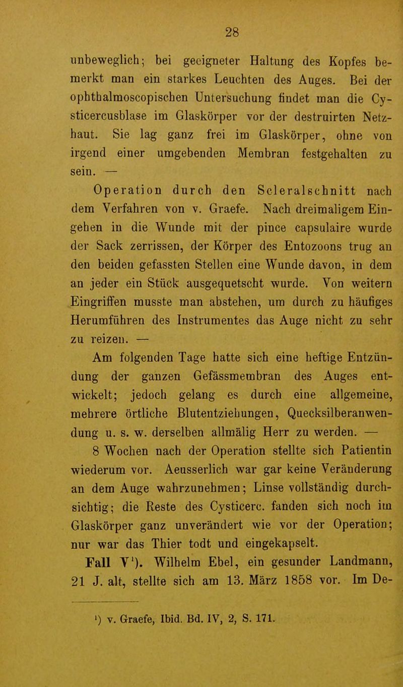 unbeweglich; bei geeigneter Haltung des Kopfes be- merkt man ein starkes Leuchten des Auges. Bei der ophthalmoscopischen Untersuchung findet man die Cy- sticercusblase im Glaskörper vor der destruirten Netz- haut. Sie lag ganz frei im Glaskörper, ohne von irgend einer umgebenden Membran festgehalten zu sein. — Operation durch den Scleralschnitt nach dem Verfahren von v. Graefe. Nach dreimaligem Ein- gehen in die Wunde mit der pince capsulaire wurde der Sack zerrissen, der Körper des Entozoons trug an den beiden gefassten Stellen eine Wunde davon, in dem an jeder ein Stück ausgequetscht wurde. Von weitern Eingriffen musste man abstehen, um durch zu häufiges Herumführen des Instrumentes das Auge nicht zu sehr zu reizen. — Am folgenden Tage hatte sich eine heftige Entzün- dung der ganzen Gefässmembran des Auges ent- wickelt; jedoch gelang es durch eine allgemeine, mehrere örtliche Blutentziehungen, Quecksilberanwen- dung u. s. w. derselben allmälig Herr zu werden. — 8 Wochen nach der Operation stellte sich Patientin wiederum vor. Aeusserlich war gar keine Veränderung an dem Auge wahrzunehmen; Linse vollständig durch- sichtig; die Reste des Cysticerc. fanden sich noch im Glaskörper ganz unverändert wie vor der Operation; nur war das Thier todt und eingekapselt. Fall V). Wilhelm Ebel, ein gesunder Landmann, 21 J. alt, stellte sich am 13. März 1858 vor. Im De- ') v. Graefe, Ibid. Bd. IV, 2, S. 171.