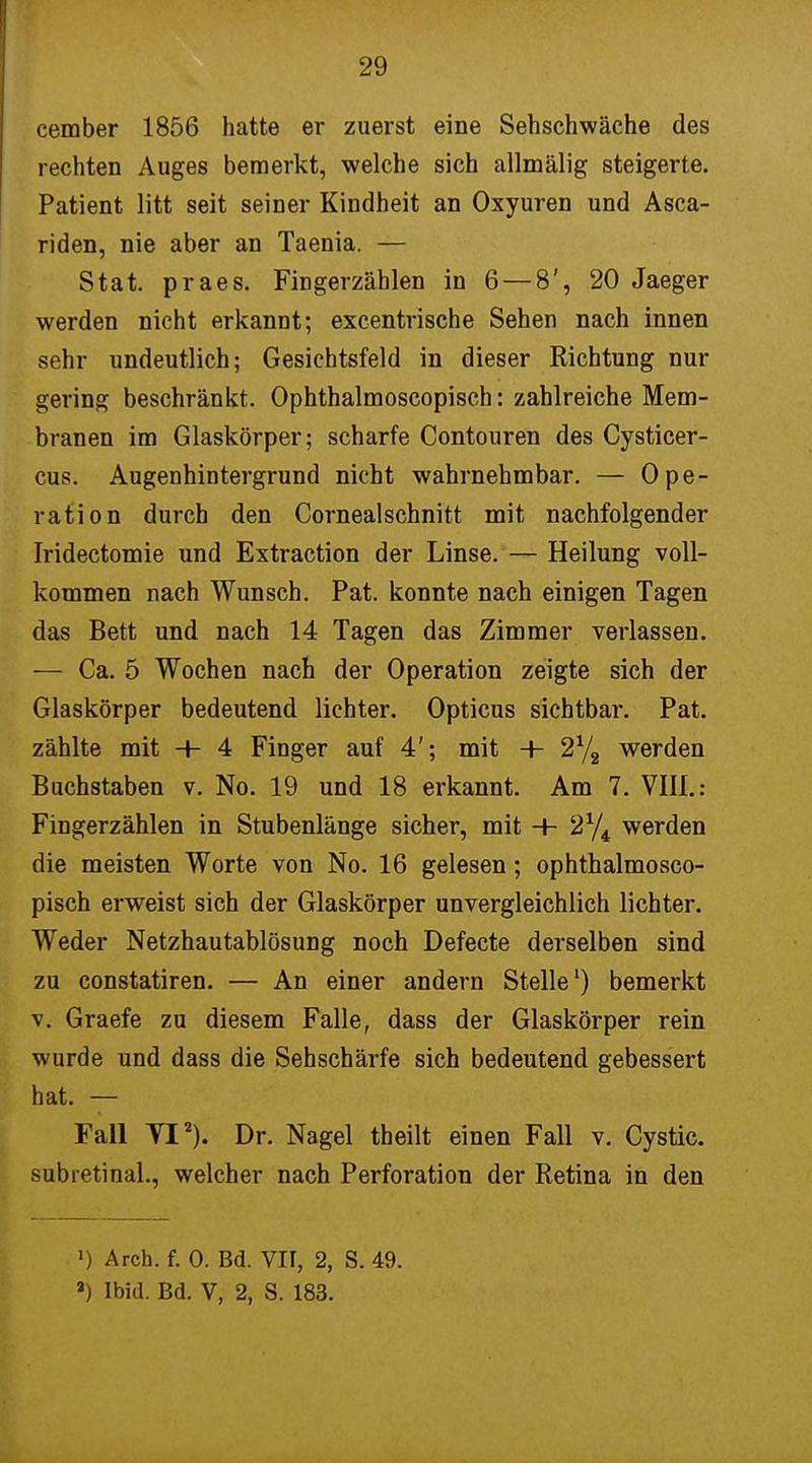 cember 1856 hatte er zuerst eine Sehschwäche des rechten Auges bemerkt, welche sich allmälig steigerte. Patient litt seit seiner Kindheit an Oxyuren und Asca- riden, nie aber an Taenia. — Stat. praes. Fingerzählen in 6 — 8', 20 Jaeger werden nicht erkannt; excentrische Sehen nach innen sehr undeutlich; Gesichtsfeld in dieser Richtung nur gering beschränkt. Ophthalmoscopisch: zahlreiche Mem- branen im Glaskörper; scharfe Contouren des Cysticer- cus. Augenhintergrund nicht wahrnehmbar. — Ope- ration durch den Cornealschnitt mit nachfolgender Iridectomie und Extraction der Linse. — Heilung voll- kommen nach Wunsch. Pat. konnte nach einigen Tagen das Bett und nach 14 Tagen das Zimmer verlassen. — Ca. 5 Wochen nach der Operation zeigte sich der Glaskörper bedeutend lichter. Opticus sichtbar. Pat. zählte mit + 4 Finger auf 4'; mit -+- 2% werden Buchstaben v. No. 19 und 18 erkannt. Am 7. VIII.: Fingerzählen in Stubenlänge sicher, mit -+- 2% werden die meisten Worte von No. 16 gelesen; ophthalmosco- pisch erweist sich der Glaskörper unvergleichlich lichter. Weder Netzhautablösung noch Defecte derselben sind zu constatiren. — An einer andern Stelle1) bemerkt v. Graefe zu diesem Falle, dass der Glaskörper rein wurde und dass die Sehschärfe sich bedeutend gebessert hat. — Fall YI2). Dr. Nagel theilt einen Fall v. Cystic. subretinal., welcher nach Perforation der Retina in den ») Arch. f. 0. Bd. VII, 2, S. 49. 2) Ibid. Bd. V, 2, S. 183.