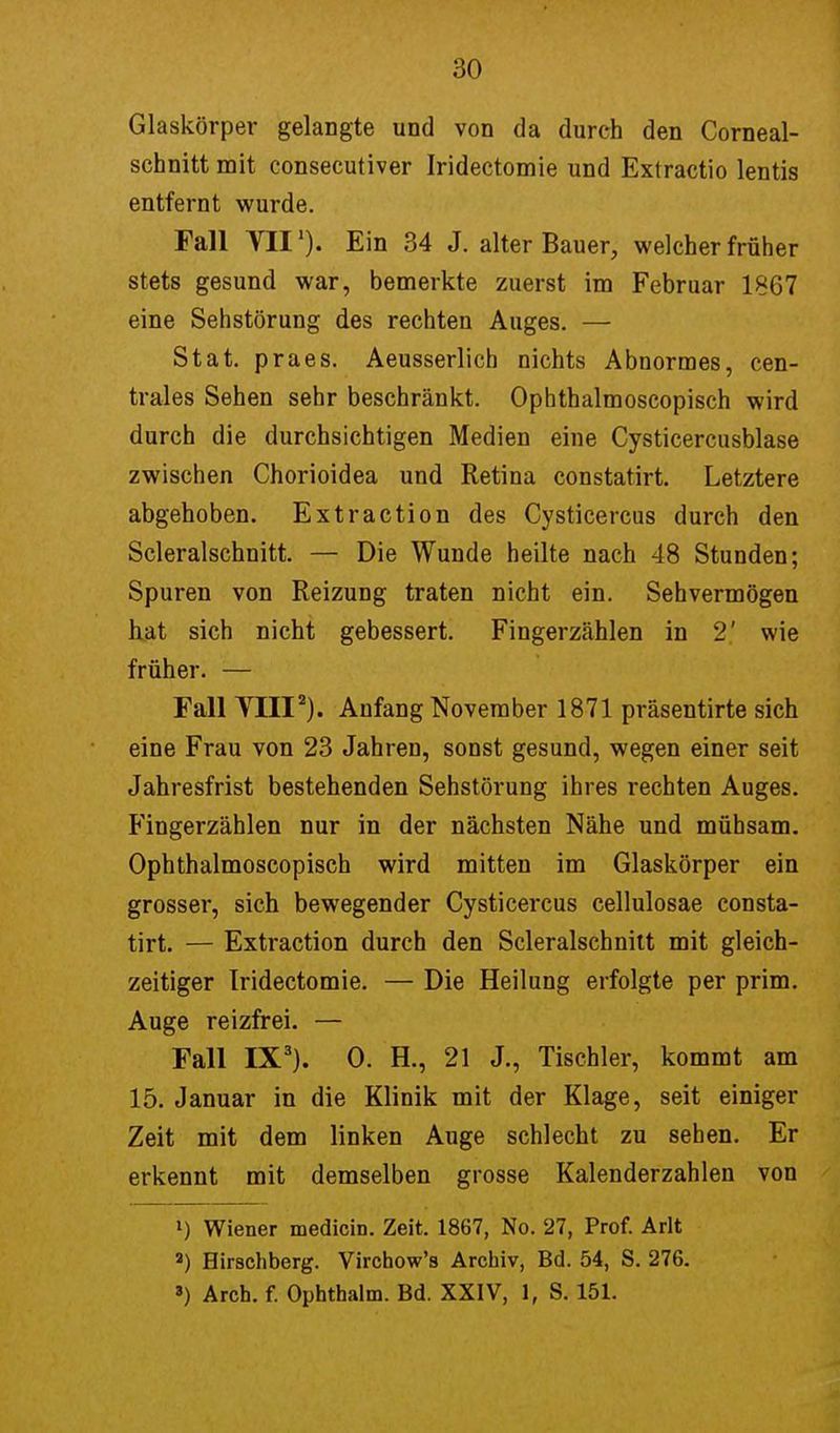 Glaskörper gelangte und von da durch den Corneal- schnitt mit consecutiver Iridectomie und Extractio lentis entfernt wurde. Fall VII1). Ein 34 J. alter Bauer, welcher früher stets gesund war, bemerkte zuerst im Februar 1867 eine Sehstörung des rechten Auges. — Stat. praes. Aeusserlich nichts Abnormes, cen- trales Sehen sehr beschränkt. Ophthalmoscopisch wird durch die durchsichtigen Medien eine Cysticercusblase zwischen Chorioidea und Retina constatirt. Letztere abgehoben. Extraction des Cysticercus durch den Scleralschnitt. — Die Wunde heilte nach 48 Stunden; Spuren von Reizung traten nicht ein. Sehvermögen hat sich nicht gebessert. Fingerzählen in 2' wie früher. — Fall Till2). Anfang November 1871 präsentirte sich eine Frau von 23 Jahren, sonst gesund, wegen einer seit Jahresfrist bestehenden Sehstörung ihres rechten Auges. Fingerzählen nur in der nächsten Nähe und mühsam. Ophthalmoscopisch wird mitten im Glaskörper ein grosser, sich bewegender Cysticercus cellulosae consta- tirt. — Extraction durch den Scleralschnitt mit gleich- zeitiger Iridectomie. — Die Heilung erfolgte per prim. Auge reizfrei. — Fall IX3). 0. EL, 21 J., Tischler, kommt am 15. Januar in die Klinik mit der Klage, seit einiger Zeit mit dem linken Auge schlecht zu sehen. Er erkennt mit demselben grosse Kalenderzahlen von l) Wiener medicin. Zeit. 1867, No. 27, Prof. Arlt a) Hirschberg. Virchow's Archiv, Bd. 54, S. 276. 3) Arch. f. Ophthalm. Bd. XXIV, 1, S. 151.