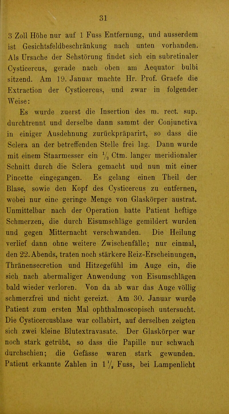 3 Zoll Höhe nur auf 1 Fuss Entfernung, und ausserdem ist Gesichtsfeldbeschränkung nach unten vorhanden. Als Ursache der Sehstörung findet sich ein subretinaler Cysticercus, gerade nach oben am Aequator bulbi sitzend. Am 19. Januar machte Hr. Prof. Graefe die Extraction der Cysticercus, und zwar in folgender Weise: Es wurde zuerst die Insertion des m. rect. sup. durchtrennt und derselbe dann sammt der Conjunctiva in einiger Ausdehnung zurückpräparirt, so dass die Sclera an der betreffenden Stelle frei lag. Dann wurde mit einem Staarmesser ein x/2 Ctm. langer meridionaler Schnitt durch die Sclera gemacht und nun mit einer Pincette eingegangen. Es gelang einen Theil der Blase, sowie den Kopf des Cysticercus zu entfernen, wobei nur eine geringe Menge von Glaskörper austrat. Unmittelbar nach der Operation hatte Patient heftige Schmerzen, die durch Eisumschläge gemildert wurden und gegen Mitternacht verschwanden. Die Heilung verlief dann ohne weitere Zwischenfälle; nur einmal, den 22. Abends, traten noch stärkere Reiz-Erscheinungen, Thränensecretion und Hitzegefühl im Auge ein, die sich nach abermaliger Anwendung von Eisumschlägen bald wieder verloren. Von da ab war das Auge völlig schmerzfrei und nicht gereizt. Am 30. Januar wurde Patient zum ersten Mal ophthalmoscopisch untersucht. Die Cysticercusblase war collabirt, auf derselben zeigten sich zwei kleine Blutextravasate. Der Glaskörper war noch stark getrübt, so dass die Papille nur schwach durchschien; die Gefässe waren stark gewunden. Patient erkannte Zahlen in l1/, Fuss, bei Lampenlicht