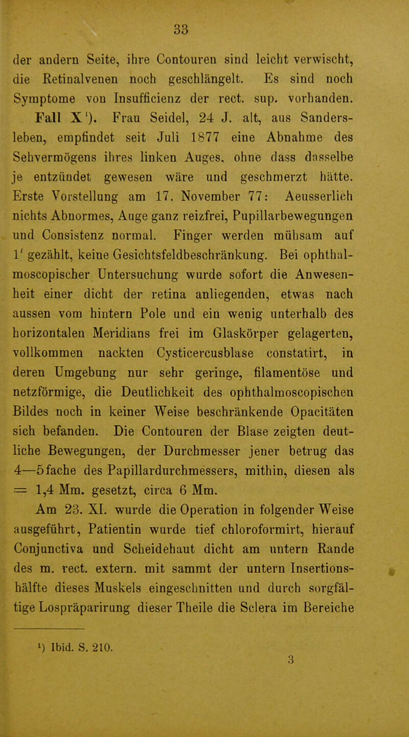 der andern Seite, ihre Contouren sind leicht verwischt, die Retinalvenen noch geschlängelt. Es sind noch Symptome von Insufficienz der rect. sup. vorhanden. Fall X1). Frau Seidel, 24 J. alt, aus Sanders- leben, empfindet seit Juli 1877 eine Abnahme des Sehvermögens ihres linken Auges, ohne dass dasselbe je entzündet gewesen wäre und geschmerzt hätte. Erste Vorstellung am 17. November 77: Aeusserlich nichts Abnormes, Auge ganz reizfrei, Pupillarbewegungen und Consistenz normal. Finger werden mühsam auf 1' gezählt, keine Gesichtsfeldbeschränkung. Bei ophthal- moscopischer Untersuchung wurde sofort die Anwesen- heit einer dicht der retina anliegenden, etwas nach aussen vom hintern Pole und ein wenig unterhalb des horizontalen Meridians frei im Glaskörper gelagerten, vollkommen nackten Cysticercusblase constatirt, in deren Umgebung nur sehr geringe, filamentöse und netzförmige, die Deutlichkeit des ophthalmoscopischen Bildes noch in keiner Weise beschränkende Opacitäten sich befanden. Die Contouren der Blase zeigten deut- liche Bewegungen, der Durchmesser jener betrug das 4—5fache des Papillardurchmessers, mithin, diesen als = 1,4 Mm. gesetzt, circa 6 Mm. Am 23. XI. wurde die Operation in folgender Weise ausgeführt, Patientin wurde tief chloroformirt, hierauf Conjunctiva und Scheidehaut dicht am untern Rande des m. rect. extern, mit sammt der untern Insertions- hälfte dieses Muskels eingeschnitten und durch sorgfäl- tige Lospräparirung dieser Theile die Sclera im Bereiche ») Ibid. S. 210. 3