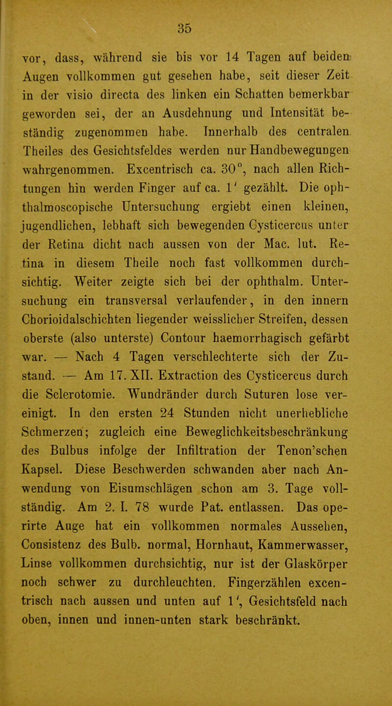 vor, dass, während sie bis vor 14 Tagen auf beiden Augen vollkommen gut gesehen habe, seit dieser Zeit in der visio directa des linken ein Schatten bemerkbar geworden sei, der an Ausdehnung und Intensität be- ständig zugenommen habe. Innerhalb des centralen Theiles des Gesichtsfeldes werden nur Handbewegungen wahrgenommen. Excentrisch ca. 30°, nach allen Rich- tungen hin werden Finger auf ca. 1' gezählt. Die oph- thalmoscopische Untersuchung ergiebt einen kleineu, jugendlichen, lebhaft sich bewegenden Cysticercus unter der Retina dicht nach aussen von der Mac. lut. Re- tina in diesem Theile noch fast vollkommen durch- sichtig. Weiter zeigte sich bei der ophthalm. Unter- suchung ein transversal verlaufender, in den innern Chorioidalschichten liegender weisslicher Streifen, dessen oberste (also unterste) Contour haemorrhagisch gefärbt war. — Nach 4 Tagen verschlechterte sich der Zu- stand. — Am 17. XII. Extraction des Cysticercus durch die Sclerotomie. Wundränder durch Suturen lose ver- einigt. In den ersten 24 Stunden nicht unerhebliche Schmerzen; zugleich eine Beweglichkeitsbeschränkung des Bulbus infolge der Infiltration der Tenon'schen Kapsel. Diese Beschwerden schwanden aber nach An- wendung von Eisumschlägen schon am 3. Tage voll- ständig. Am 2. I. 78 wurde Pat. entlassen. Das ope- rirte Auge hat ein vollkommen normales Aussehen, Consistenz des Bulb. normal, Hornhaut, Kammerwasser, Linse vollkommen durchsichtig, nur ist der Glaskörper noch schwer zu durchleuchten. Fingerzählen excen- trisch nach aussen und unten auf 1Gesichtsfeld nach oben, innen und innen-unten stark beschränkt.
