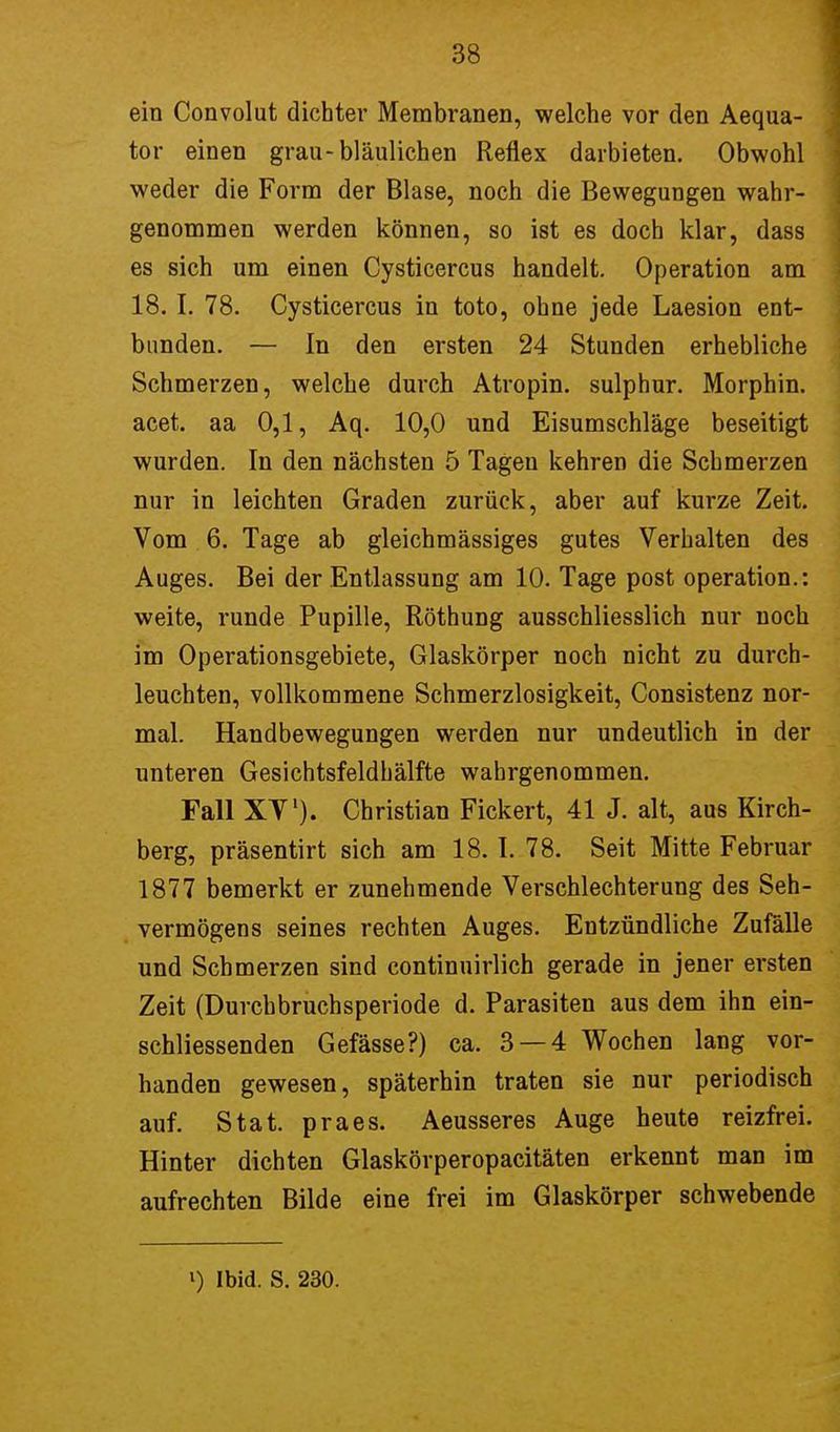 ein Convolut dichter Membranen, welche vor den Aequa- tor einen grau-bläulichen Reflex darbieten. Obwohl weder die Form der Blase, noch die Bewegungen wahr- genommen werden können, so ist es doch klar, dass es sich um einen Cysticercus handelt. Operation am 18.1. 78. Cysticercus in toto, ohne jede Laesion ent- bunden. — In den ersten 24 Stunden erhebliche Schmerzen, welche durch Atropin. sulphur. Morphin, acet. aa 0,1, Aq. 10,0 und Eisumschläge beseitigt wurden. In den nächsten 5 Tagen kehren die Schmerzen nur in leichten Graden zurück, aber auf kurze Zeit. Vom 6. Tage ab gleichmässiges gutes Verhalten des Auges. Bei der Entlassung am 10. Tage post Operation.: weite, runde Pupille, Röthung ausschliesslich nur noch im Operationsgebiete, Glaskörper noch nicht zu durch- leuchten, vollkommene Schmerzlosigkeit, Consistenz nor- mal. Handbewegungen werden nur undeutlich in der unteren Gesichtsfeldhälfte wahrgenommen. Fall XV1)- Christian Fickert, 41 J. alt, aus Kirch- berg, präsentirt sich am 18. I. 78. Seit Mitte Februar 1877 bemerkt er zunehmende Verschlechterung des Seh- vermögens seines rechten Auges. Entzündliche Zufälle und Schmerzen sind continuirlich gerade in jener ersten Zeit (Durchbruchsperiode d. Parasiten aus dem ihn ein- schliessenden Gefässe?) ca. 3 — 4 Wochen lang vor- handen gewesen, späterhin traten sie nur periodisch auf. Stat. praes. Aeusseres Auge heute reizfrei. Hinter dichten Glaskörperopacitäten erkennt man im aufrechten Bilde eine frei im Glaskörper schwebende