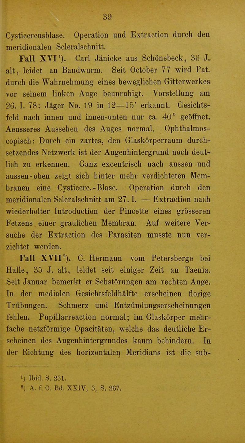 Cysticercusblase. Operation und Extraction durch den meridionalen Scleralschnitt. Fall XVI')• Carl Jänicke aus Schönebeck, 36 J. alt, leidet an Bandwurm. Seit October 77 wird Pat. durch die Wahrnehmung eines beweglichen Gitterwerkes vor seinem linken Auge beunruhigt. Vorstellung am 26. I. 78: Jäger No. 19 in 12—15' erkannt. Gesichts- feld nach innen und innen-unten nur ca. 40° geöffnet. Aeusseres Aussehen des Auges normal. Ophthalmos- copisch: Durch ein zartes, den Glaskörperraum durch- setzendes Netzwerk ist der Augenhintergrund noch deut- lich zu erkennen. Ganz excentrisch nach aussen und aussen-oben zeigt sich hinter mehr verdichteten Mem- branen eine Cysticerc- Blase. Operation durch den meridionalen Scleralschnitt am 27.1. — Extraction nach wiederholter Introduction der Pincette eines grösseren Fetzens einer graulichen Membran. Auf weitere Ver- suche der Extraction des Parasiten musste nun ver- zichtet werden. Fall XVII2). C. Hermann vom Petersberge bei Halle, 35 J. alt, leidet seit einiger Zeit an Taenia. Seit Januar bemerkt er Sehstörungen am rechten Auge. In der medialen Gesichtsfeldhälfte erscheinen florige Trübungen. Schmerz und Entzündungserscheinungen fehlen. Pupillarreaction normal; im Glaskörper mehr- fache netzförmige Opacitäten, welche das deutliche Er- scheinen des Augenhintergrundes kaum behindern. In der Richtung des horizontale^ Meridians ist die sub- l) Ibid. S. 231. ») A. f. 0. Bd. XXIV, 3, S. 267.