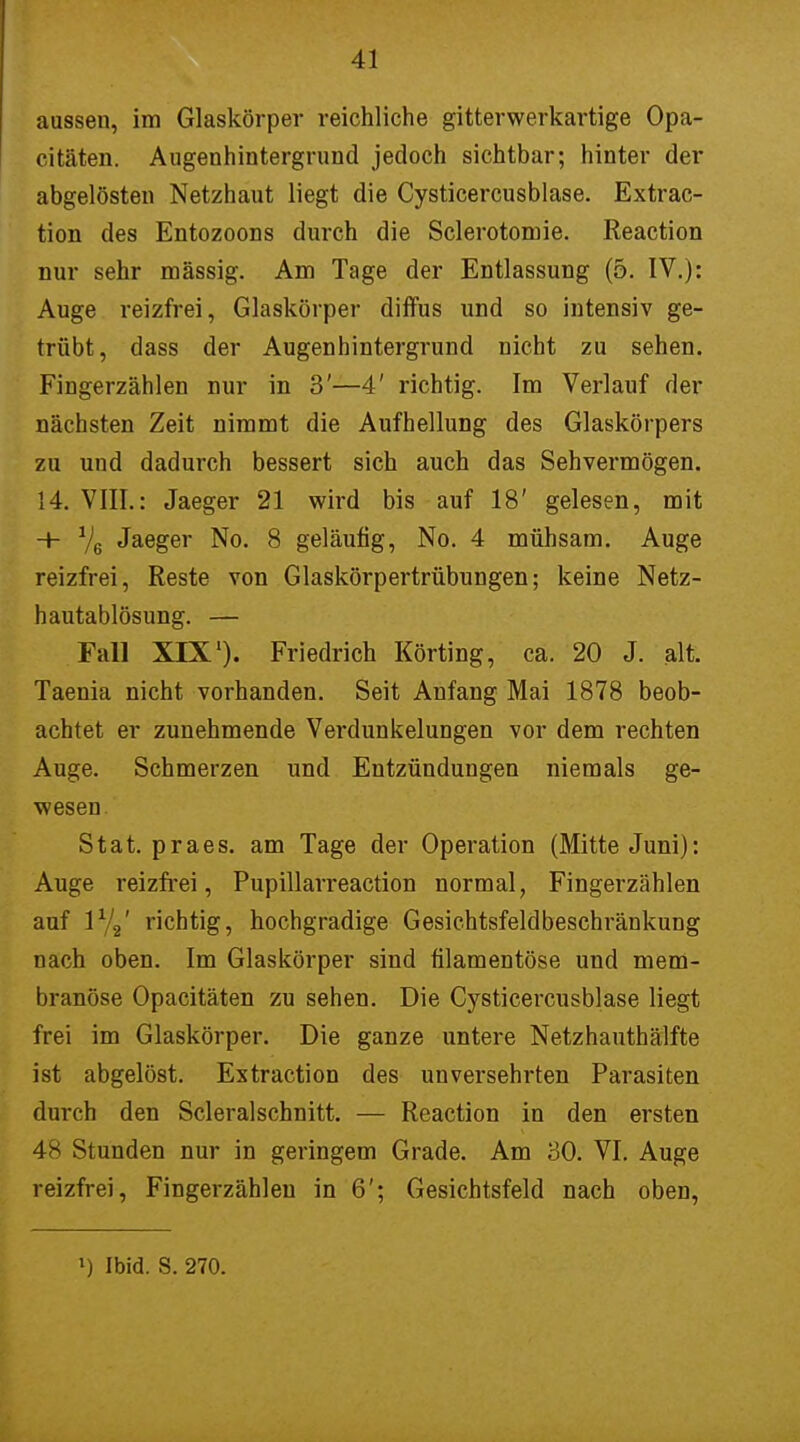 aussen, im Glaskörper reichliche gitterwerkartige Opa- citäten. Augenhintergrund jedoch sichtbar; hinter der abgelösten Netzhaut liegt die Cysticercusblase. Extrac- tion des Entozoons durch die Sclerotomie. Reaction nur sehr mässig. Am Tage der Entlassung (5. IV.): Auge reizfrei, Glaskörper diffus und so intensiv ge- trübt, dass der Augenhintergrund nicht zu sehen. Fingerzählen nur in 3'—4' richtig. Im Verlauf der nächsten Zeit nimmt die Aufhellung des Glaskörpers zu und dadurch bessert sich auch das Sehvermögen. 14. VIII.: Jaeger 21 wird bis auf 18' gelesen, mit -+- 1)6 Jaeger No. 8 geläufig, No. 4 mühsam. Auge reizfrei, Reste von Glaskörpertrübungen; keine Netz- hautablösung. — Fall XIX1). Friedrich Körting, ca. 20 J. alt. Taenia nicht vorhanden. Seit Anfang Mai 1878 beob- achtet er zunehmende Verdunkelungen vor dem rechten Auge. Schmerzen und Entzündungen niemals ge- wesen Stat. praes. am Tage der Operation (Mitte Juni): Auge reizfrei, Pupillarreaction normal, Fingerzählen auf 1%' richtig, hochgradige Gesiehtsfeldbeschränkung nach oben. Im Glaskörper sind filamentöse und mem- branöse Opacitäten zu sehen. Die Cysticercusblase liegt frei im Glaskörper. Die ganze untere Netzhauthälfte ist abgelöst. Extraction des unversehrten Parasiten durch den Scleralschnitt. — Reaction in den ersten 4 - Stunden nur in geringem Grade. Am 30. VI. Auge reizfrei, Fingerzählen in 6'; Gesichtsfeld nach oben,